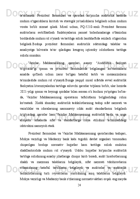 ta'sirlanadi.   Prezident   farmonlari   va   qarorlari   ko'pincha   auditorlik   kasbida
muhim o'zgarishlarni kiritish va strategik yo'nalishlarni belgilash uchun muhim
vosita   bo'lib   xizmat   qiladi.   Misol   uchun,   PQ-5210-sonli   Prezident   farmoni
auditorlarni   sertifikatlash   funktsiyalarini   jamoat   birlashmalariga   o'tkazishni
boshlashda muhim rol o'ynadi va tartibga solish landshaftida sezilarli o'zgarishni
belgiladi.Boshqa   prezident   farmonlari   auditorlik   sektoridagi   talablar   va
amaliyotga   bilvosita   ta'sir   qiladigan   kengroq   iqtisodiy   islohotlarni   tartibga
solishi mumkin.
Vazirlar   Mahkamasining   qarorlari   asosiy   "Auditorlik   faoliyati
to'g'risida"gi   qonun   va   prezident   farmonlarida   belgilangan   ko'rsatmalarni
amalda   qo'llash   uchun   zarur   bo'lgan   batafsil   tartib   va   mexanizmlarni
ta'minlashda   muhim   rol   o'ynaydi.Bunga   yaqqol   misol   sifatida   avval   auditorlik
faoliyatini litsenziyalashni tartibga soluvchi qarorlar to'plami bo'lib, ular hozirda
2021-yilgi qonun va keyingi qoidalar bilan asosan o'z kuchini yo'qotgan bo'lsa-
da,   Vazirlar   Mahkamasining   operatsion   tafsilotlarni   belgilashdagi   rolini
ko'rsatadi.   Xuddi   shunday,   auditorlik   tashkilotlarining   tashqi   sifat   nazorati   va
vazirliklar   va   idoralarning   namunaviy   ichki   audit   standartlarini   belgilash
to'g'risidagi   qarorlar   ham   Vazirlar   Mahkamasining   auditorlik   kasbi   va   unga
aloqador   sohalarda   sifat   va   standartlarga   rioya   etilishini   ta'minlashdagi
ishtirokini namoyish etadi.
Prezident   farmonlari   va   Vazirlar   Mahkamasining   qarorlaridan   tashqari,
Moliya   vazirligi   va   Markaziy   bank   kabi   tegishli   davlat   organlari   tomonidan
chiqarilgan   boshqa   normativ   hujjatlar   ham   tartibga   solish   muhitini
shakllantirishda   muhim   rol   o'ynaydi.   Ushbu   hujjatlar   ko'pincha   auditorlik
tartibga solishining amaliy jihatlariga chuqur kirib boradi, audit hisobotlarining
shakli   va   mazmuni   talablarini   belgilaydi,   sifat   nazorati   tekshiruvlarini
o'tkazishning   batafsil   tartiblarini   belgilaydi   va   auditorlar   va   auditorlik
tashkilotlarining   turli   reyestrlarini   yuritishning   aniq   talablarini   belgilaydi.
Moliya vazirligi va Markaziy bank o'zlarining normativ aktlari orqali eng mayda
24 