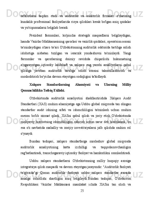 tafsilotlarni   taqdim   etadi   va   auditorlar   va   auditorlik   firmalari   o'zlarining
kundalik  professional   faoliyatlarida   rioya  qilishlari   kerak   bo'lgan   aniq  qoidalar
va yo'riqnomalarni belgilab beradi.
Prezident   farmonlari,   ko'pincha   strategik   maqsadlarni   belgilaydigan,
hamda Vazirlar Mahkamasining qarorlari va vazirlik qoidalari, operatsion asosni
ta'minlaydigan o'zaro ta'siri O'zbekistonning auditorlik sektorida tartibga solish
islohotiga   nisbatan   tuzilgan   va   ierarxik   yondashuvni   ta'minlaydi.   Yangi
farmonlar   va   qarorlarning   doimiy   ravishda   chiqarilishi   hukumatning
o'zgarayotgan   iqtisodiy   landshaft   va   xalqaro   eng   yaxshi   amaliyotlarni   qabul
qilishga   javoban   auditorlik   tartibga   solish   asosini   takomillashtirish   va
moslashtirish bo'yicha davom etayotgan sodiqligini ta'kidlaydi.
Xalqaro   Standartlarning   Ahamiyati   va   Ularning   Milliy
Qonunchilikka Tatbiq Etilishi.
O'zbekistonda   auditorlik   amaliyotini   shakllantirishda   Xalqaro   Audit
Standartlari (XAS) muhim ahamiyatga ega.Ushbu global miqyosda tan olingan
standartlar   audit   ishining   sifati   va   ishonchliligini   ta'minlash   uchun   muhim
mezon   bo'lib   xizmat   qiladi.   XASni   qabul   qilish   va   joriy   etish   O'zbekistonda
moliyaviy hisobotning  ishonchliligini  oshirish  uchun  zarur  deb  hisoblanadi,  bu
esa   o'z   navbatida   mahalliy   va   xorijiy   investitsiyalarni   jalb   qilishda   muhim   rol
o'ynaydi.
Bundan   tashqari,   xalqaro   standartlarga   moslashuv   global   miqyosda
auditorlik   amaliyotining   katta   izchilligi   va   taqqoslanuvchanligini
rag'batlantiradi, transchegaraviy iqtisodiy faoliyat va hamkorlikni osonlashtiradi.
Ushbu   xalqaro   standartlarni   O'zbekistonning   milliy   huquqiy   asosiga
integratsiya qilish maqsadli va davom etayotgan jarayondir. "Auditorlik faoliyati
to'g'risida"gi   Qonun   auditorlik   faoliyati   ushbu   xalqaro   standartlar   asosida
amalga   oshirilishi   shartligini   aniq   belgilaydi.Bundan   tashqari,   O'zbekiston
Respublikasi   Vazirlar   Mahkamasi   mamlakat   ichida   XASni   tan   olish   va
25 