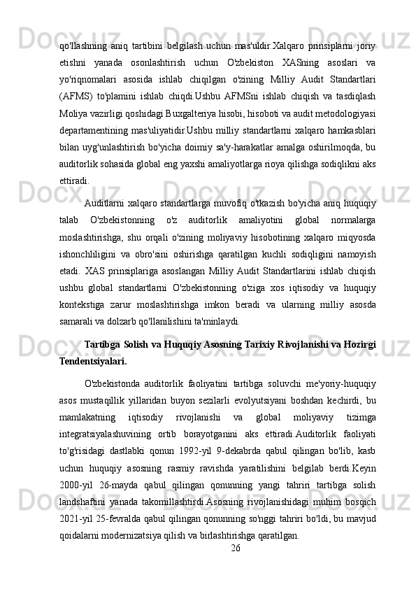 qo'llashning   aniq   tartibini   belgilash   uchun   mas'uldir.Xalqaro   prinsiplarni   joriy
etishni   yanada   osonlashtirish   uchun   O'zbekiston   XASning   asoslari   va
yo'riqnomalari   asosida   ishlab   chiqilgan   o'zining   Milliy   Audit   Standartlari
(AFMS)   to'plamini   ishlab   chiqdi.Ushbu  AFMSni   ishlab   chiqish   va   tasdiqlash
Moliya vazirligi qoshidagi Buxgalteriya hisobi, hisoboti va audit metodologiyasi
departamentining   mas'uliyatidir.Ushbu   milliy   standartlarni   xalqaro   hamkasblari
bilan   uyg'unlashtirish   bo'yicha   doimiy   sa'y-harakatlar   amalga   oshirilmoqda,   bu
auditorlik sohasida global eng yaxshi amaliyotlarga rioya qilishga sodiqlikni aks
ettiradi.
Auditlarni xalqaro standartlarga muvofiq o'tkazish bo'yicha aniq huquqiy
talab   O'zbekistonning   o'z   auditorlik   amaliyotini   global   normalarga
moslashtirishga,   shu   orqali   o'zining   moliyaviy   hisobotining   xalqaro   miqyosda
ishonchliligini   va   obro'sini   oshirishga   qaratilgan   kuchli   sodiqligini   namoyish
etadi.   XAS   prinsiplariga   asoslangan   Milliy  Audit   Standartlarini   ishlab   chiqish
ushbu   global   standartlarni   O'zbekistonning   o'ziga   xos   iqtisodiy   va   huquqiy
kontekstiga   zarur   moslashtirishga   imkon   beradi   va   ularning   milliy   asosda
samarali va dolzarb qo'llanilishini ta'minlaydi.
Tartibga Solish va Huquqiy Asosning Tarixiy Rivojlanishi va Hozirgi
Tendentsiyalari.
O'zbekistonda   auditorlik   faoliyatini   tartibga   soluvchi   me'yoriy-huquqiy
asos   mustaqillik   yillaridan   buyon   sezilarli   evolyutsiyani   boshdan   kechirdi,   bu
mamlakatning   iqtisodiy   rivojlanishi   va   global   moliyaviy   tizimga
integratsiyalashuvining   ortib   borayotganini   aks   ettiradi.Auditorlik   faoliyati
to'g'risidagi   dastlabki   qonun   1992-yil   9-dekabrda   qabul   qilingan   bo'lib,   kasb
uchun   huquqiy   asosning   rasmiy   ravishda   yaratilishini   belgilab   berdi.Keyin
2000-yil   26-mayda   qabul   qilingan   qonunning   yangi   tahriri   tartibga   solish
landshaftini   yanada   takomillashtirdi.Asosning   rivojlanishidagi   muhim   bosqich
2021-yil 25-fevralda qabul qilingan qonunning so'nggi tahriri bo'ldi, bu mavjud
qoidalarni modernizatsiya qilish va birlashtirishga qaratilgan.
26 