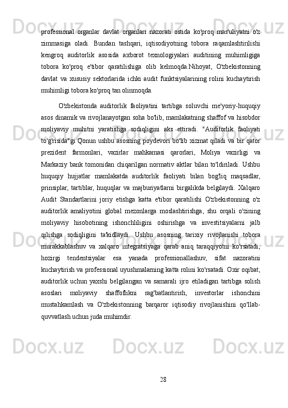 professional   organlar   davlat   organlari   nazorati   ostida   ko'proq   mas'uliyatni   o'z
zimmasiga   oladi.   Bundan   tashqari,   iqtisodiyotning   tobora   raqamlashtirilishi
kengroq   auditorlik   asosida   axborot   texnologiyalari   auditining   muhimligiga
tobora   ko'proq   e'tibor   qaratilishiga   olib   kelmoqda.Nihoyat,   O'zbekistonning
davlat   va   xususiy   sektorlarida   ichki   audit   funktsiyalarining   rolini   kuchaytirish
muhimligi tobora ko'proq tan olinmoqda.
O'zbekistonda   auditorlik   faoliyatini   tartibga   soluvchi   me'yoriy-huquqiy
asos dinamik va rivojlanayotgan soha bo'lib, mamlakatning shaffof va hisobdor
moliyaviy   muhitni   yaratishga   sodiqligini   aks   ettiradi.   "Auditorlik   faoliyati
to'g'risida"gi Qonun ushbu asosning poydevori bo'lib xizmat qiladi va bir qator
prezident   farmonlari,   vazirlar   mahkamasi   qarorlari,   Moliya   vazirligi   va
Markaziy   bank   tomonidan   chiqarilgan   normativ   aktlar   bilan   to'ldiriladi.   Ushbu
huquqiy   hujjatlar   mamlakatda   auditorlik   faoliyati   bilan   bog'liq   maqsadlar,
prinsiplar,   tartiblar,   huquqlar   va   majburiyatlarni   birgalikda   belgilaydi.   Xalqaro
Audit   Standartlarini   joriy   etishga   katta   e'tibor   qaratilishi   O'zbekistonning   o'z
auditorlik   amaliyotini   global   mezonlarga   moslashtirishga,   shu   orqali   o'zining
moliyaviy   hisobotining   ishonchliligini   oshirishga   va   investitsiyalarni   jalb
qilishga   sodiqligini   ta'kidlaydi.   Ushbu   asosning   tarixiy   rivojlanishi   tobora
murakkablashuv   va   xalqaro   integratsiyaga   qarab   aniq   taraqqiyotni   ko'rsatadi,
hozirgi   tendentsiyalar   esa   yanada   professionallashuv,   sifat   nazoratini
kuchaytirish va professional uyushmalarning katta rolini ko'rsatadi. Oxir oqibat,
auditorlik   uchun   yaxshi   belgilangan   va   samarali   ijro   etiladigan   tartibga   solish
asoslari   moliyaviy   shaffoflikni   rag'batlantirish,   investorlar   ishonchini
mustahkamlash   va   O'zbekistonning   barqaror   iqtisodiy   rivojlanishini   qo'llab-
quvvatlash uchun juda muhimdir.
28 