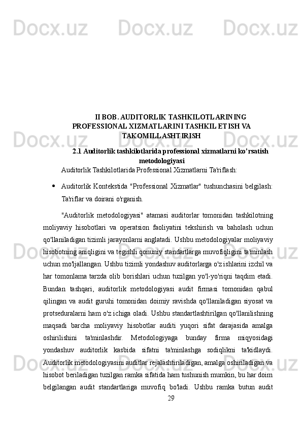 II BOB. AUDITORLIK TASHKILOTLARINING
PROFESSIONAL XIZMATLARINI TASHKIL ETISH VA
TAKOMILLASHTIRISH
2.1 Auditorlik tashkilotlarida professional xizmatlarni ko’rsatish
metodologiyasi
Auditorlik Tashkilotlarida Professional Xizmatlarni Ta'riflash:
 Auditorlik Kontekstida "Professional Xizmatlar" tushunchasini belgilash:
Ta'riflar va doirani o'rganish.
"Auditorlik   metodologiyasi"   atamasi   auditorlar   tomonidan   tashkilotning
moliyaviy   hisobotlari   va   operatsion   faoliyatini   tekshirish   va   baholash   uchun
qo'llaniladigan tizimli jarayonlarni anglatadi. Ushbu metodologiyalar moliyaviy
hisobotning aniqligini va tegishli qonuniy standartlarga muvofiqligini ta'minlash
uchun mo'ljallangan. Ushbu tizimli yondashuv auditorlarga o'z ishlarini izchil va
har   tomonlama   tarzda   olib  borishlari   uchun   tuzilgan   yo'l-yo'riqni   taqdim   etadi.
Bundan   tashqari,   auditorlik   metodologiyasi   audit   firmasi   tomonidan   qabul
qilingan   va   audit   guruhi   tomonidan   doimiy   ravishda   qo'llaniladigan   siyosat   va
protseduralarni ham o'z ichiga oladi. Ushbu standartlashtirilgan qo'llanilishning
maqsadi   barcha   moliyaviy   hisobotlar   auditi   yuqori   sifat   darajasida   amalga
oshirilishini   ta'minlashdir.   Metodologiyaga   bunday   firma   miqyosidagi
yondashuv   auditorlik   kasbida   sifatni   ta'minlashga   sodiqlikni   ta'kidlaydi.
Auditorlik metodologiyasini auditlar rejalashtiriladigan, amalga oshiriladigan va
hisobot beriladigan tuzilgan ramka sifatida ham tushunish mumkin, bu har doim
belgilangan   audit   standartlariga   muvofiq   bo'ladi.   Ushbu   ramka   butun   audit
29 