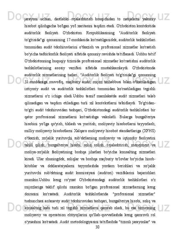 jarayoni   uchun,   dastlabki   rejalashtirish   bosqichidan   to   natijalarni   yakuniy
hisobot qilishgacha bo'lgan yo'l xaritasini taqdim etadi. O'zbekiston kontekstida
auditorlik   faoliyati   O'zbekiston   Respublikasining   "Auditorlik   faoliyati
to'g'risida"gi   qonunining   17-moddasida   ko'rsatilganidek,   auditorlik   tashkilotlari
tomonidan   audit   tekshiruvlarini   o'tkazish   va   professional   xizmatlar   ko'rsatish
bo'yicha tadbirkorlik faoliyati sifatida qonuniy ravishda ta'riflanadi. Ushbu ta'rif
O'zbekistonning   huquqiy   tizimida   professional   xizmatlar   ko'rsatishni   auditorlik
tashkilotlarining   asosiy   vazifasi   sifatida   mustahkamlaydi.   O'zbekistonda
auditorlik   xizmatlarining   turlari,   "Auditorlik   faoliyati   to'g'risida"gi   qonunning
31-moddasiga   muvofiq,   majburiy   audit,   mijoz   tashabbusi   bilan   o'tkaziladigan
ixtiyoriy   audit   va   auditorlik   tashkilotlari   tomonidan   ko'rsatiladigan   tegishli
xizmatlarni   o'z   ichiga   oladi.Ushbu   tasnif   mamlakatda   audit   xizmatlari   talab
qilinadigan   va   taqdim   etiladigan   turli   xil   kontekstlarni   ta'kidlaydi.   To'g'ridan-
to'g'ri   audit   tekshiruvidan   tashqari,   O'zbekistondagi   auditorlik   tashkilotlari   bir
qator   professional   xizmatlarni   ko'rsatishga   vakolatli.   Bularga   buxgalteriya
hisobini   yo'lga   qo'yish,   tiklash   va   yuritish;   moliyaviy   hisobotlarni   tayyorlash;
milliy moliyaviy hisobotlarni Xalqaro moliyaviy hisobot standartlariga (XFHS)
o'tkazish;   xo'jalik   yurituvchi   sub'ektlarning   moliyaviy   va   iqtisodiy   faoliyatini
tahlil   qilish;   buxgalteriya   hisobi,   soliq   solish,   rejalashtirish,   menejment   va
moliya-xo'jalik   faoliyatining   boshqa   jihatlari   bo'yicha   konsalting   xizmatlari
kiradi.   Ular   shuningdek,   soliqlar   va   boshqa   majburiy   to'lovlar   bo'yicha   hisob-
kitoblar   va   deklaratsiyalarni   tayyorlashda   yordam   berishlari   va   xo'jalik
yurituvchi   sub'ektning   audit   komissiyasi   (auditori)   vazifalarini   bajarishlari
mumkin.Ushbu   keng   ro'yxat   O'zbekistondagi   auditorlik   tashkilotlari   o'z
mijozlariga   taklif   qilishi   mumkin   bo'lgan   professional   xizmatlarning   keng
doirasini   ko'rsatadi.   Auditorlik   tashkilotlarida   "professional   xizmatlar"
tushunchasi an'anaviy audit tekshiruvidan tashqari, buxgalteriya hisobi, soliq va
konsalting   kabi   turli   xil   tegishli   xizmatlarni   qamrab   oladi,   bu   esa   biznesning
moliyaviy   va   operatsion   ehtiyojlarini   qo'llab-quvvatlashda   keng   qamrovli   rol
o'ynashini ko'rsatadi. Audit metodologiyasini ta'riflashda "tizimli jarayonlar" va
30 