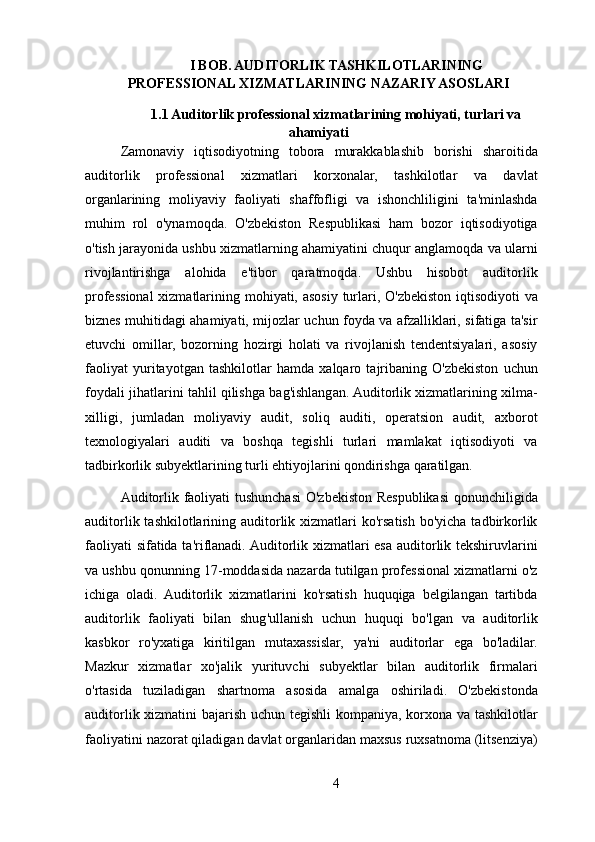 I BOB. AUDITORLIK TASHKILOTLARINING
PROFESSIONAL XIZMATLARINING NAZARIY ASOSLARI
1.1 Auditorlik professional xizmatlarining mohiyati, turlari va
ahamiyati
Zamonaviy   iqtisodiyotning   tobora   murakkablashib   borishi   sharoitida
auditorlik   professional   xizmatlari   korxonalar,   tashkilotlar   va   davlat
organlarining   moliyaviy   faoliyati   shaffofligi   va   ishonchliligini   ta'minlashda
muhim   rol   o'ynamoqda.   O'zbekiston   Respublikasi   ham   bozor   iqtisodiyotiga
o'tish jarayonida ushbu xizmatlarning ahamiyatini chuqur anglamoqda va ularni
rivojlantirishga   alohida   e'tibor   qaratmoqda.   Ushbu   hisobot   auditorlik
professional  xizmatlarining mohiyati, asosiy turlari, O'zbekiston iqtisodiyoti  va
biznes muhitidagi ahamiyati, mijozlar uchun foyda va afzalliklari, sifatiga ta'sir
etuvchi   omillar,   bozorning   hozirgi   holati   va   rivojlanish   tendentsiyalari,   asosiy
faoliyat   yuritayotgan   tashkilotlar   hamda   xalqaro   tajribaning   O'zbekiston   uchun
foydali jihatlarini tahlil qilishga bag'ishlangan. Auditorlik xizmatlarining xilma-
xilligi,   jumladan   moliyaviy   audit,   soliq   auditi,   operatsion   audit,   axborot
texnologiyalari   auditi   va   boshqa   tegishli   turlari   mamlakat   iqtisodiyoti   va
tadbirkorlik subyektlarining turli ehtiyojlarini qondirishga qaratilgan.
Auditorlik faoliyati tushunchasi  O'zbekiston Respublikasi qonunchiligida
auditorlik tashkilotlarining auditorlik xizmatlari  ko'rsatish  bo'yicha tadbirkorlik
faoliyati sifatida ta'riflanadi. Auditorlik xizmatlari esa auditorlik tekshiruvlarini
va ushbu qonunning 17-moddasida nazarda tutilgan professional xizmatlarni o'z
ichiga   oladi.   Auditorlik   xizmatlarini   ko'rsatish   huquqiga   belgilangan   tartibda
auditorlik   faoliyati   bilan   shug'ullanish   uchun   huquqi   bo'lgan   va   auditorlik
kasbkor   ro'yxatiga   kiritilgan   mutaxassislar,   ya'ni   auditorlar   ega   bo'ladilar.
Mazkur   xizmatlar   xo'jalik   yurituvchi   subyektlar   bilan   auditorlik   firmalari
o'rtasida   tuziladigan   shartnoma   asosida   amalga   oshiriladi.   O'zbekistonda
auditorlik xizmatini bajarish uchun tegishli kompaniya, korxona va tashkilotlar
faoliyatini nazorat qiladigan davlat organlaridan maxsus ruxsatnoma (litsenziya)
4 