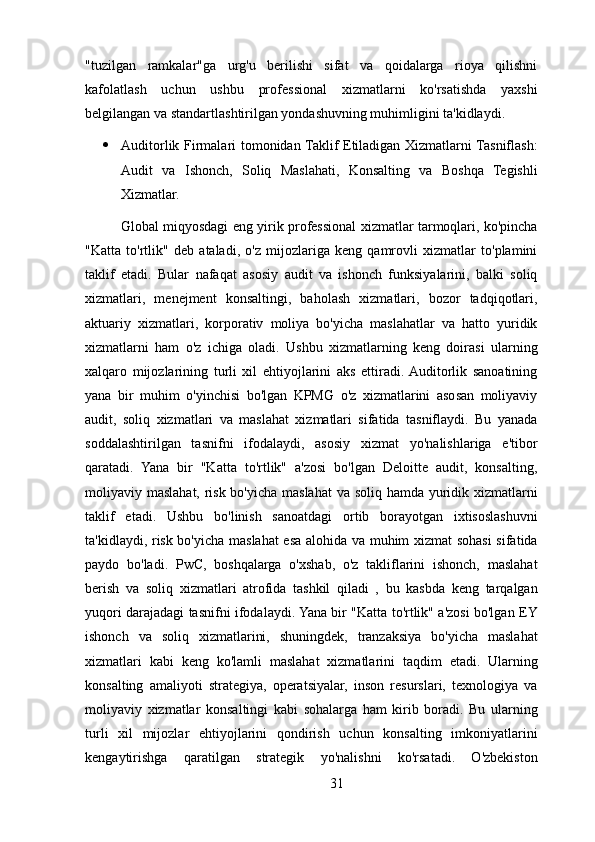 "tuzilgan   ramkalar"ga   urg'u   berilishi   sifat   va   qoidalarga   rioya   qilishni
kafolatlash   uchun   ushbu   professional   xizmatlarni   ko'rsatishda   yaxshi
belgilangan va standartlashtirilgan yondashuvning muhimligini ta'kidlaydi. 
 Auditorlik Firmalari tomonidan Taklif Etiladigan Xizmatlarni Tasniflash:
Audit   va   Ishonch,   Soliq   Maslahati,   Konsalting   va   Boshqa   Tegishli
Xizmatlar.
Global miqyosdagi eng yirik professional xizmatlar tarmoqlari, ko'pincha
"Katta   to'rtlik"   deb   ataladi,   o'z   mijozlariga   keng   qamrovli   xizmatlar   to'plamini
taklif   etadi.   Bular   nafaqat   asosiy   audit   va   ishonch   funksiyalarini,   balki   soliq
xizmatlari,   menejment   konsaltingi,   baholash   xizmatlari,   bozor   tadqiqotlari,
aktuariy   xizmatlari,   korporativ   moliya   bo'yicha   maslahatlar   va   hatto   yuridik
xizmatlarni   ham   o'z   ichiga   oladi.   Ushbu   xizmatlarning   keng   doirasi   ularning
xalqaro   mijozlarining   turli   xil   ehtiyojlarini   aks   ettiradi.  Auditorlik   sanoatining
yana   bir   muhim   o'yinchisi   bo'lgan   KPMG   o'z   xizmatlarini   asosan   moliyaviy
audit,   soliq   xizmatlari   va   maslahat   xizmatlari   sifatida   tasniflaydi.   Bu   yanada
soddalashtirilgan   tasnifni   ifodalaydi,   asosiy   xizmat   yo'nalishlariga   e'tibor
qaratadi.   Yana   bir   "Katta   to'rtlik"   a'zosi   bo'lgan   Deloitte   audit,   konsalting,
moliyaviy maslahat, risk bo'yicha maslahat  va soliq hamda yuridik xizmatlarni
taklif   etadi.   Ushbu   bo'linish   sanoatdagi   ortib   borayotgan   ixtisoslashuvni
ta'kidlaydi, risk bo'yicha maslahat esa alohida va muhim xizmat sohasi sifatida
paydo   bo'ladi.   PwC,   boshqalarga   o'xshab,   o'z   takliflarini   ishonch,   maslahat
berish   va   soliq   xizmatlari   atrofida   tashkil   qiladi   ,   bu   kasbda   keng   tarqalgan
yuqori darajadagi tasnifni ifodalaydi. Yana bir "Katta to'rtlik" a'zosi bo'lgan EY
ishonch   va   soliq   xizmatlarini,   shuningdek,   tranzaksiya   bo'yicha   maslahat
xizmatlari   kabi   keng   ko'lamli   maslahat   xizmatlarini   taqdim   etadi.   Ularning
konsalting   amaliyoti   strategiya,   operatsiyalar,   inson   resurslari,   texnologiya   va
moliyaviy   xizmatlar   konsaltingi   kabi   sohalarga   ham   kirib   boradi.   Bu   ularning
turli   xil   mijozlar   ehtiyojlarini   qondirish   uchun   konsalting   imkoniyatlarini
kengaytirishga   qaratilgan   strategik   yo'nalishni   ko'rsatadi.   O'zbekiston
31 