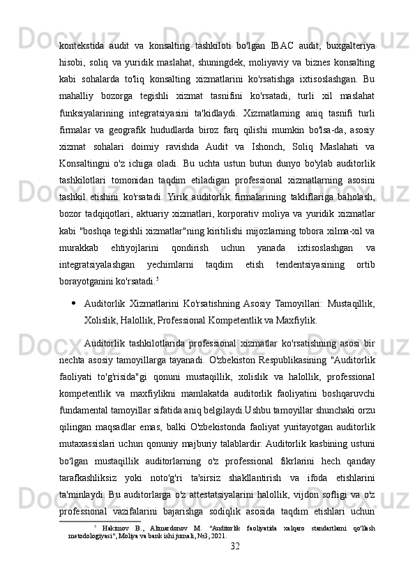 kontekstida   audit   va   konsalting   tashkiloti   bo'lgan   IBAC   audit,   buxgalteriya
hisobi,   soliq   va   yuridik   maslahat,   shuningdek,   moliyaviy   va   biznes   konsalting
kabi   sohalarda   to'liq   konsalting   xizmatlarini   ko'rsatishga   ixtisoslashgan.   Bu
mahalliy   bozorga   tegishli   xizmat   tasnifini   ko'rsatadi,   turli   xil   maslahat
funksiyalarining   integratsiyasini   ta'kidlaydi.   Xizmatlarning   aniq   tasnifi   turli
firmalar   va   geografik   hududlarda   biroz   farq   qilishi   mumkin   bo'lsa-da,   asosiy
xizmat   sohalari   doimiy   ravishda   Audit   va   Ishonch,   Soliq   Maslahati   va
Konsaltingni   o'z   ichiga   oladi.   Bu   uchta   ustun   butun   dunyo   bo'ylab   auditorlik
tashkilotlari   tomonidan   taqdim   etiladigan   professional   xizmatlarning   asosini
tashkil   etishini   ko'rsatadi.   Yirik   auditorlik   firmalarining   takliflariga   baholash,
bozor   tadqiqotlari,   aktuariy   xizmatlari,   korporativ   moliya   va   yuridik   xizmatlar
kabi "boshqa tegishli xizmatlar"ning kiritilishi mijozlarning tobora xilma-xil va
murakkab   ehtiyojlarini   qondirish   uchun   yanada   ixtisoslashgan   va
integratsiyalashgan   yechimlarni   taqdim   etish   tendentsiyasining   ortib
borayotganini ko'rsatadi. 5
 Auditorlik   Xizmatlarini   Ko'rsatishning  Asosiy   Tamoyillari:   Mustaqillik,
Xolislik, Halollik, Professional Kompetentlik va Maxfiylik. 
Auditorlik   tashkilotlarida   professional   xizmatlar   ko'rsatishning   asosi   bir
nechta   asosiy   tamoyillarga   tayanadi.   O'zbekiston   Respublikasining   "Auditorlik
faoliyati   to'g'risida"gi   qonuni   mustaqillik,   xolislik   va   halollik,   professional
kompetentlik   va   maxfiylikni   mamlakatda   auditorlik   faoliyatini   boshqaruvchi
fundamental tamoyillar sifatida aniq belgilaydi.Ushbu tamoyillar shunchaki orzu
qilingan   maqsadlar   emas,   balki   O'zbekistonda   faoliyat   yuritayotgan   auditorlik
mutaxassislari   uchun   qonuniy   majburiy   talablardir.  Auditorlik   kasbining   ustuni
bo'lgan   mustaqillik   auditorlarning   o'z   professional   fikrlarini   hech   qanday
tarafkashliksiz   yoki   noto'g'ri   ta'sirsiz   shakllantirish   va   ifoda   etishlarini
ta'minlaydi.   Bu   auditorlarga   o'z   attestatsiyalarini   halollik,   vijdon   sofligi   va   o'z
professional   vazifalarini   bajarishga   sodiqlik   asosida   taqdim   etishlari   uchun
5
  Hakimov   B.,   Alimardonov   M.   "Auditorlik   faoliyatida   xalqaro   standartlarni   qo'llash
metodologiyasi", Moliya va bank ishi jurnali, №3, 2021.
32 