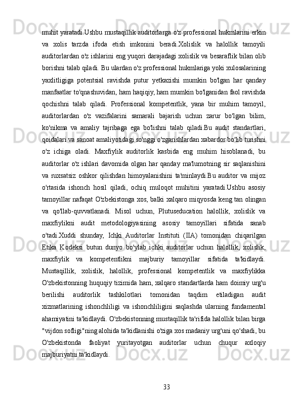 muhit yaratadi.Ushbu mustaqillik auditorlarga o'z professional hukmlarini erkin
va   xolis   tarzda   ifoda   etish   imkonini   beradi.Xolislik   va   halollik   tamoyili
auditorlardan o'z ishlarini eng yuqori darajadagi xolislik va besaraflik bilan olib
borishni talab qiladi. Bu ulardan o'z professional hukmlariga yoki xulosalarining
yaxlitligiga   potentsial   ravishda   putur   yetkazishi   mumkin   bo'lgan   har   qanday
manfaatlar to'qnashuvidan, ham haqiqiy, ham mumkin bo'lganidan faol ravishda
qochishni   talab   qiladi.   Professional   kompetentlik,   yana   bir   muhim   tamoyil,
auditorlardan   o'z   vazifalarini   samarali   bajarish   uchun   zarur   bo'lgan   bilim,
ko'nikma   va   amaliy   tajribaga   ega   bo'lishni   talab   qiladi.Bu   audit   standartlari,
qoidalari va sanoat amaliyotidagi so'nggi o'zgarishlardan xabardor bo'lib turishni
o'z   ichiga   oladi.   Maxfiylik   auditorlik   kasbida   eng   muhim   hisoblanadi,   bu
auditorlar  o'z  ishlari  davomida   olgan  har  qanday   ma'lumotning  sir   saqlanishini
va   ruxsatsiz   oshkor   qilishdan   himoyalanishini   ta'minlaydi.Bu   auditor   va   mijoz
o'rtasida   ishonch   hosil   qiladi,   ochiq   muloqot   muhitini   yaratadi.Ushbu   asosiy
tamoyillar nafaqat O'zbekistonga xos, balki xalqaro miqyosda keng tan olingan
va   qo'llab-quvvatlanadi.   Misol   uchun,   Plutuseducation   halollik,   xolislik   va
maxfiylikni   audit   metodologiyasining   asosiy   tamoyillari   sifatida   sanab
o'tadi.Xuddi   shunday,   Ichki   Auditorlar   Instituti   (IIA)   tomonidan   chiqarilgan
Etika   Kodeksi   butun   dunyo   bo'ylab   ichki   auditorlar   uchun   halollik,   xolislik,
maxfiylik   va   kompetentlikni   majburiy   tamoyillar   sifatida   ta'kidlaydi.
Mustaqillik,   xolislik,   halollik,   professional   kompetentlik   va   maxfiylikka
O'zbekistonning huquqiy tizimida ham, xalqaro standartlarda ham doimiy urg'u
berilishi   auditorlik   tashkilotlari   tomonidan   taqdim   etiladigan   audit
xizmatlarining   ishonchliligi   va   ishonchliligini   saqlashda   ularning   fundamental
ahamiyatini ta'kidlaydi. O'zbekistonning mustaqillik ta'rifida halollik bilan birga
"vijdon sofligi"ning alohida ta'kidlanishi o'ziga xos madaniy urg'uni qo'shadi, bu
O'zbekistonda   faoliyat   yuritayotgan   auditorlar   uchun   chuqur   axloqiy
majburiyatni ta'kidlaydi.
33 