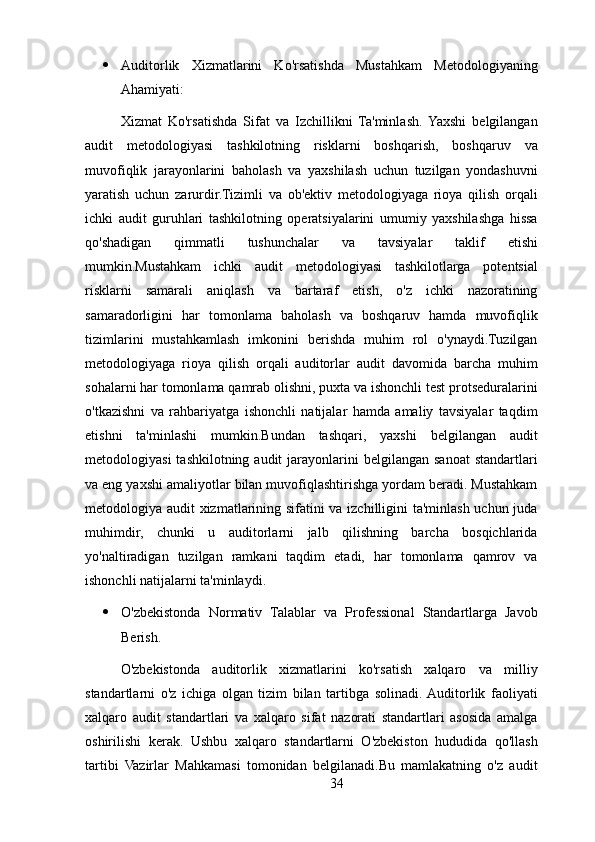 Auditorlik   Xizmatlarini   Ko'rsatishda   Mustahkam   Metodologiyaning
Ahamiyati:
Xizmat   Ko'rsatishda   Sifat   va   Izchillikni   Ta'minlash.  Yaxshi   belgilangan
audit   metodologiyasi   tashkilotning   risklarni   boshqarish,   boshqaruv   va
muvofiqlik   jarayonlarini   baholash   va   yaxshilash   uchun   tuzilgan   yondashuvni
yaratish   uchun   zarurdir.Tizimli   va   ob'ektiv   metodologiyaga   rioya   qilish   orqali
ichki   audit   guruhlari   tashkilotning   operatsiyalarini   umumiy   yaxshilashga   hissa
qo'shadigan   qimmatli   tushunchalar   va   tavsiyalar   taklif   etishi
mumkin.Mustahkam   ichki   audit   metodologiyasi   tashkilotlarga   potentsial
risklarni   samarali   aniqlash   va   bartaraf   etish,   o'z   ichki   nazoratining
samaradorligini   har   tomonlama   baholash   va   boshqaruv   hamda   muvofiqlik
tizimlarini   mustahkamlash   imkonini   berishda   muhim   rol   o'ynaydi.Tuzilgan
metodologiyaga   rioya   qilish   orqali   auditorlar   audit   davomida   barcha   muhim
sohalarni har tomonlama qamrab olishni, puxta va ishonchli test protseduralarini
o'tkazishni   va   rahbariyatga   ishonchli   natijalar   hamda   amaliy   tavsiyalar   taqdim
etishni   ta'minlashi   mumkin.Bundan   tashqari,   yaxshi   belgilangan   audit
metodologiyasi   tashkilotning audit   jarayonlarini   belgilangan  sanoat   standartlari
va eng yaxshi amaliyotlar bilan muvofiqlashtirishga yordam beradi. Mustahkam
metodologiya audit xizmatlarining sifatini va izchilligini ta'minlash uchun juda
muhimdir,   chunki   u   auditorlarni   jalb   qilishning   barcha   bosqichlarida
yo'naltiradigan   tuzilgan   ramkani   taqdim   etadi,   har   tomonlama   qamrov   va
ishonchli natijalarni ta'minlaydi.
 O'zbekistonda   Normativ   Talablar   va   Professional   Standartlarga   Javob
Berish. 
O'zbekistonda   auditorlik   xizmatlarini   ko'rsatish   xalqaro   va   milliy
standartlarni   o'z   ichiga   olgan   tizim   bilan   tartibga   solinadi.  Auditorlik   faoliyati
xalqaro   audit   standartlari   va   xalqaro   sifat   nazorati   standartlari   asosida   amalga
oshirilishi   kerak.   Ushbu   xalqaro   standartlarni   O'zbekiston   hududida   qo'llash
tartibi   Vazirlar   Mahkamasi   tomonidan   belgilanadi.Bu   mamlakatning   o'z   audit
34 
