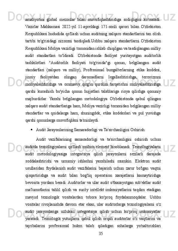 amaliyotini   global   mezonlar   bilan   muvofiqlashtirishga   sodiqligini   ko'rsatadi.
Vazirlar   Mahkamasi   2022-yil   11-apreldagi   171-sonli   qarori   bilan   O'zbekiston
Respublikasi hududida qo'llash uchun auditning xalqaro standartlarini tan olish
tartibi   to'g'risidagi   nizomni   tasdiqladi.Ushbu   xalqaro   standartlarni   O'zbekiston
Respublikasi Moliya vazirligi tomonidan ishlab chiqilgan va tasdiqlangan milliy
audit   standartlari   to'ldiradi.   O'zbekistonda   faoliyat   yuritayotgan   auditorlik
tashkilotlari   "Auditorlik   faoliyati   to'g'risida"gi   qonun,   belgilangan   audit
standartlari   (xalqaro   va   milliy),   Professional   buxgalterlarning   etika   kodeksi,
jinoiy   faoliyatdan   olingan   daromadlarni   legallashtirishga,   terrorizmni
moliyalashtirishga   va   ommaviy   qirg'in   qurolini   tarqatishni   moliyalashtirishga
qarshi   kurashish   bo'yicha   qonun   hujjatlari   talablariga   rioya   qilishga   qonuniy
majburdirlar.   Yaxshi   belgilangan   metodologiya   O'zbekistonda   qabul   qilingan
xalqaro audit standartlariga ham, Moliya vazirligi tomonidan belgilangan milliy
standartlar   va   qoidalarga   ham,   shuningdek,   etika   kodekslari   va   pul   yuvishga
qarshi qonunlarga muvofiqlikni ta'minlaydi.
 Audit Jarayonlarining Samaradorligi va Ta'sirchanligini Oshirish. 
Audit   vazifalarining   samaradorligi   va   ta'sirchanligini   oshirish   uchun
auditda texnologiyalarni   qo'llash  muhim  element   hisoblanadi. Texnologiyalarni
audit   metodologiyasiga   integratsiya   qilish   jarayonlarni   sezilarli   darajada
soddalashtirishi   va   umumiy   ishlashni   yaxshilashi   mumkin.   Elektron   audit
usullaridan   foydalanish   audit   vazifalarini   bajarish   uchun   zarur   bo'lgan   vaqtni
qisqartirishga   va   audit   bilan   bog'liq   operatsion   xarajatlarni   kamaytirishga
bevosita   yordam   beradi. Auditorlar   va   ular   audit   o'tkazayotgan   sub'ektlar   audit
ma'lumotlarini   tahlil   qilish   va   sun'iy   intellekt   imkoniyatlarini   taqdim   etadigan
mavjud   texnologik   vositalardan   tobora   ko'proq   foydalanmoqdalar.   Ushbu
vositalar   rivojlanishda   davom   etar   ekan,   ular   auditorlarga   texnologiyalarni   o'z
audit   jarayonlariga   uzluksiz   integratsiya   qilish   uchun   ko'proq   imkoniyatlar
yaratadi.   Texnologik   yutuqlarni   qabul   qilish   orqali   auditorlar   o'z   vaqtlarini   va
tajribalarini   professional   hukm   talab   qiladigan   sohalarga   yo'naltirishlari
35 
