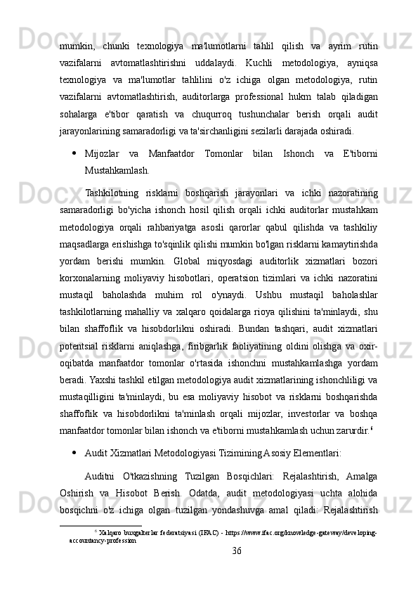 mumkin,   chunki   texnologiya   ma'lumotlarni   tahlil   qilish   va   ayrim   rutin
vazifalarni   avtomatlashtirishni   uddalaydi.   Kuchli   metodologiya,   ayniqsa
texnologiya   va   ma'lumotlar   tahlilini   o'z   ichiga   olgan   metodologiya,   rutin
vazifalarni   avtomatlashtirish,   auditorlarga   professional   hukm   talab   qiladigan
sohalarga   e'tibor   qaratish   va   chuqurroq   tushunchalar   berish   orqali   audit
jarayonlarining samaradorligi va ta'sirchanligini sezilarli darajada oshiradi.
 Mijozlar   va   Manfaatdor   Tomonlar   bilan   Ishonch   va   E'tiborni
Mustahkamlash. 
Tashkilotning   risklarni   boshqarish   jarayonlari   va   ichki   nazoratining
samaradorligi   bo'yicha   ishonch   hosil   qilish   orqali   ichki   auditorlar   mustahkam
metodologiya   orqali   rahbariyatga   asosli   qarorlar   qabul   qilishda   va   tashkiliy
maqsadlarga erishishga to'sqinlik qilishi mumkin bo'lgan risklarni kamaytirishda
yordam   berishi   mumkin.   Global   miqyosdagi   auditorlik   xizmatlari   bozori
korxonalarning   moliyaviy   hisobotlari,   operatsion   tizimlari   va   ichki   nazoratini
mustaqil   baholashda   muhim   rol   o'ynaydi.   Ushbu   mustaqil   baholashlar
tashkilotlarning   mahalliy   va   xalqaro   qoidalarga   rioya   qilishini   ta'minlaydi,   shu
bilan   shaffoflik   va   hisobdorlikni   oshiradi.   Bundan   tashqari,   audit   xizmatlari
potentsial   risklarni   aniqlashga,   firibgarlik   faoliyatining   oldini   olishga   va   oxir-
oqibatda   manfaatdor   tomonlar   o'rtasida   ishonchni   mustahkamlashga   yordam
beradi. Yaxshi tashkil etilgan metodologiya audit xizmatlarining ishonchliligi va
mustaqilligini   ta'minlaydi,   bu   esa   moliyaviy   hisobot   va   risklarni   boshqarishda
shaffoflik   va   hisobdorlikni   ta'minlash   orqali   mijozlar,   investorlar   va   boshqa
manfaatdor tomonlar bilan ishonch va e'tiborni mustahkamlash uchun zarurdir. 6
 Audit Xizmatlari Metodologiyasi Tizimining Asosiy Elementlari:
Auditni   O'tkazishning   Tuzilgan   Bosqichlari:   Rejalashtirish,   Amalga
Oshirish   va   Hisobot   Berish.   Odatda,   audit   metodologiyasi   uchta   alohida
bosqichni   o'z   ichiga   olgan   tuzilgan   yondashuvga   amal   qiladi:   Rejalashtirish
6
  Xalqaro   buxgalterlar  federatsiyasi   (IFAC)   -  https://www.ifac.org/knowledge-gateway/developing-
accountancy-profession
36 