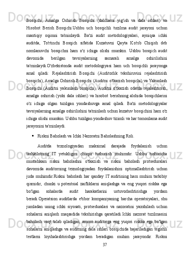 Bosqichi,   Amalga   Oshirish   Bosqichi   (dalillarni   yig'ish   va   dala   ishlari)   va
Hisobot   Berish   Bosqichi.Ushbu   uch   bosqichli   tuzilma   audit   jarayoni   uchun
mantiqiy   oqimni   ta'minlaydi.   Ba'zi   audit   metodologiyalari,   ayniqsa   ichki
auditda,   To'rtinchi   Bosqich   sifatida   Kuzatuvni   Qayta   Ko'rib   Chiqish   deb
nomlanuvchi   bosqichni   ham   o'z   ichiga   olishi   mumkin.   Ushbu   bosqich   audit
davomida   berilgan   tavsiyalarning   samarali   amalga   oshirilishini
ta'minlaydi.O'zbekistonda   audit   metodologiyasi   ham   uch   bosqichli   jarayonga
amal   qiladi:   Rejalashtirish   Bosqichi   (Auditorlik   tekshiruvini   rejalashtirish
bosqichi), Amalga Oshirish Bosqichi (Auditni o'tkazish bosqichi) va Yakunlash
Bosqichi   (Auditni   yakunlash   bosqichi).  Auditni   o'tkazish   odatda   rejalashtirish,
amalga   oshirish   (yoki   dala   ishlari)   va   hisobot   berishning   alohida   bosqichlarini
o'z   ichiga   olgan   tuzilgan   yondashuvga   amal   qiladi.   Ba'zi   metodologiyalar
tavsiyalarning amalga oshirilishini ta'minlash uchun kuzatuv bosqichini ham o'z
ichiga olishi mumkin. Ushbu tuzilgan yondashuv tizimli va har tomonlama audit
jarayonini ta'minlaydi.
 Riskni Baholash va Ichki Nazoratni Baholashning Roli. 
Auditda   texnologiyadan   maksimal   darajada   foydalanish   uchun
tashkilotning   IT   yetukligini   chuqur   tushunish   muhimdir.   Ushbu   tushuncha
mustahkam   riskni   baholashni   o'tkazish   va   riskni   baholash   protseduralari
davomida   auditorning   texnologiyadan   foydalanishini   optimallashtirish   uchun
juda   muhimdir.Riskni   baholash   har   qanday   IT   auditining   ham   muhim   tarkibiy
qismidir,   chunki   u   potentsial   zaifliklarni   aniqlashga   va   eng   yuqori   riskka   ega
bo'lgan   sohalarda   audit   harakatlarini   ustuvorlashtirishga   yordam
beradi.Operatsion   auditlarda   e'tibor   kompaniyaning   barcha   operatsiyalari,   shu
jumladan   uning   ichki   siyosati,   protseduralari   va   nazoratini   yaxshilash   uchun
sohalarni   aniqlash   maqsadida   tekshirishga   qaratiladi.Ichki   nazorat   tuzilmasini
baholash   vaqt   talab   qiladigan,   ammo   auditorga   eng   yuqori   riskka   ega   bo'lgan
sohalarni   aniqlashga   va   auditning   dala   ishlari   bosqichida   bajariladigan   tegishli
testlarni   loyihalashtirishga   yordam   beradigan   muhim   jarayondir.   Riskni
37 