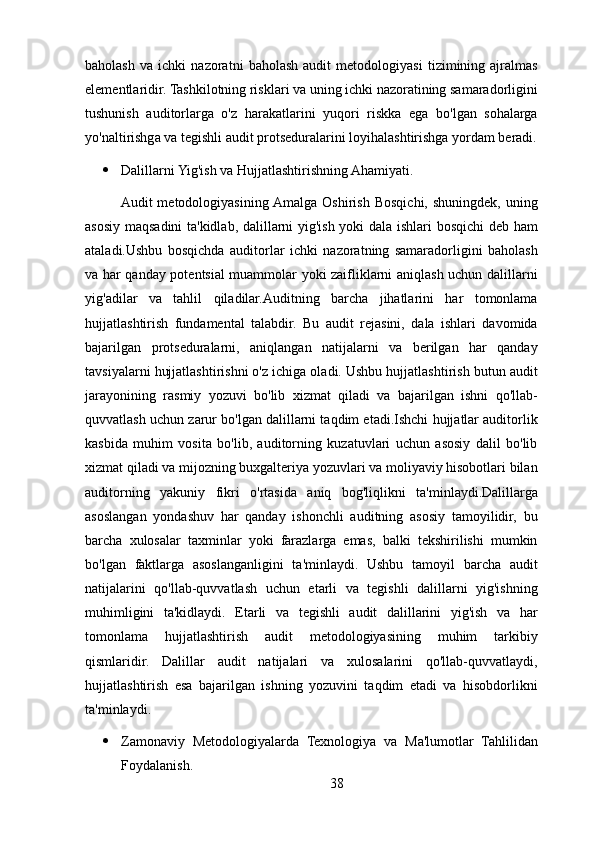 baholash   va   ichki   nazoratni   baholash   audit   metodologiyasi   tizimining   ajralmas
elementlaridir. Tashkilotning risklari va uning ichki nazoratining samaradorligini
tushunish   auditorlarga   o'z   harakatlarini   yuqori   riskka   ega   bo'lgan   sohalarga
yo'naltirishga va tegishli audit protseduralarini loyihalashtirishga yordam beradi.
 Dalillarni Yig'ish va Hujjatlashtirishning Ahamiyati. 
Audit   metodologiyasining  Amalga   Oshirish   Bosqichi,  shuningdek,   uning
asosiy maqsadini ta'kidlab, dalillarni yig'ish yoki dala ishlari bosqichi  deb ham
ataladi.Ushbu   bosqichda   auditorlar   ichki   nazoratning   samaradorligini   baholash
va har qanday potentsial muammolar yoki zaifliklarni aniqlash uchun dalillarni
yig'adilar   va   tahlil   qiladilar.Auditning   barcha   jihatlarini   har   tomonlama
hujjatlashtirish   fundamental   talabdir.   Bu   audit   rejasini,   dala   ishlari   davomida
bajarilgan   protseduralarni,   aniqlangan   natijalarni   va   berilgan   har   qanday
tavsiyalarni hujjatlashtirishni o'z ichiga oladi. Ushbu hujjatlashtirish butun audit
jarayonining   rasmiy   yozuvi   bo'lib   xizmat   qiladi   va   bajarilgan   ishni   qo'llab-
quvvatlash uchun zarur bo'lgan dalillarni taqdim etadi.Ishchi hujjatlar auditorlik
kasbida   muhim   vosita   bo'lib,   auditorning   kuzatuvlari   uchun   asosiy   dalil   bo'lib
xizmat qiladi va mijozning buxgalteriya yozuvlari va moliyaviy hisobotlari bilan
auditorning   yakuniy   fikri   o'rtasida   aniq   bog'liqlikni   ta'minlaydi.Dalillarga
asoslangan   yondashuv   har   qanday   ishonchli   auditning   asosiy   tamoyilidir,   bu
barcha   xulosalar   taxminlar   yoki   farazlarga   emas,   balki   tekshirilishi   mumkin
bo'lgan   faktlarga   asoslanganligini   ta'minlaydi.   Ushbu   tamoyil   barcha   audit
natijalarini   qo'llab-quvvatlash   uchun   etarli   va   tegishli   dalillarni   yig'ishning
muhimligini   ta'kidlaydi.   Etarli   va   tegishli   audit   dalillarini   yig'ish   va   har
tomonlama   hujjatlashtirish   audit   metodologiyasining   muhim   tarkibiy
qismlaridir.   Dalillar   audit   natijalari   va   xulosalarini   qo'llab-quvvatlaydi,
hujjatlashtirish   esa   bajarilgan   ishning   yozuvini   taqdim   etadi   va   hisobdorlikni
ta'minlaydi.
 Zamonaviy   Metodologiyalarda   Texnologiya   va   Ma'lumotlar   Tahlilidan
Foydalanish. 
38 