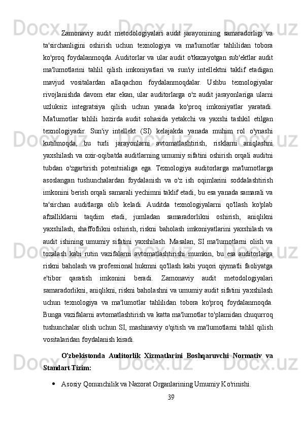 Zamonaviy   audit   metodologiyalari   audit   jarayonining   samaradorligi   va
ta'sirchanligini   oshirish   uchun   texnologiya   va   ma'lumotlar   tahlilidan   tobora
ko'proq  foydalanmoqda.  Auditorlar   va   ular   audit   o'tkazayotgan   sub'ektlar   audit
ma'lumotlarini   tahlil   qilish   imkoniyatlari   va   sun'iy   intellektni   taklif   etadigan
mavjud   vositalardan   allaqachon   foydalanmoqdalar.   Ushbu   texnologiyalar
rivojlanishda   davom   etar   ekan,   ular   auditorlarga   o'z   audit   jarayonlariga   ularni
uzluksiz   integratsiya   qilish   uchun   yanada   ko'proq   imkoniyatlar   yaratadi.
Ma'lumotlar   tahlili   hozirda   audit   sohasida   yetakchi   va   yaxshi   tashkil   etilgan
texnologiyadir.   Sun'iy   intellekt   (SI)   kelajakda   yanada   muhim   rol   o'ynashi
kutilmoqda,   bu   turli   jarayonlarni   avtomatlashtirish,   risklarni   aniqlashni
yaxshilash va oxir-oqibatda auditlarning umumiy sifatini oshirish orqali auditni
tubdan   o'zgartirish   potentsialiga   ega.   Texnologiya   auditorlarga   ma'lumotlarga
asoslangan   tushunchalardan   foydalanish   va   o'z   ish   oqimlarini   soddalashtirish
imkonini berish orqali samarali yechimni taklif etadi, bu esa yanada samarali va
ta'sirchan   auditlarga   olib   keladi.   Auditda   texnologiyalarni   qo'llash   ko'plab
afzalliklarni   taqdim   etadi,   jumladan   samaradorlikni   oshirish,   aniqlikni
yaxshilash,   shaffoflikni   oshirish,   riskni   baholash   imkoniyatlarini   yaxshilash   va
audit   ishining   umumiy   sifatini   yaxshilash.   Masalan,   SI   ma'lumotlarni   olish   va
tozalash   kabi   rutin   vazifalarni   avtomatlashtirishi   mumkin,   bu   esa   auditorlarga
riskni baholash va professional hukmni qo'llash kabi yuqori qiymatli faoliyatga
e'tibor   qaratish   imkonini   beradi.   Zamonaviy   audit   metodologiyalari
samaradorlikni, aniqlikni, riskni baholashni va umumiy audit sifatini yaxshilash
uchun   texnologiya   va   ma'lumotlar   tahlilidan   tobora   ko'proq   foydalanmoqda.
Bunga vazifalarni avtomatlashtirish va katta ma'lumotlar to'plamidan chuqurroq
tushunchalar   olish   uchun   SI,   mashinaviy   o'qitish   va   ma'lumotlarni   tahlil   qilish
vositalaridan foydalanish kiradi.
O'zbekistonda   Auditorlik   Xizmatlarini   Boshqaruvchi   Normativ   va
Standart Tizim:
 Asosiy Qonunchilik va Nazorat Organlarining Umumiy Ko'rinishi. 
39 