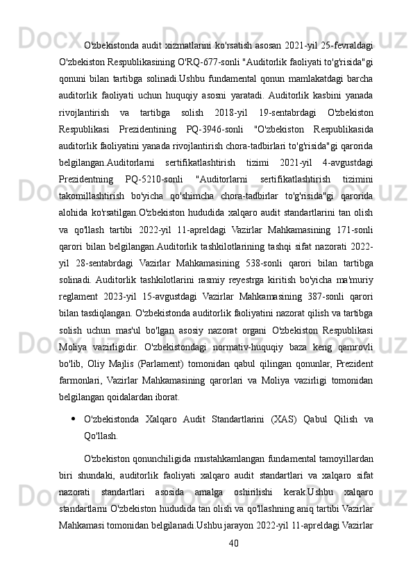 O'zbekistonda audit  xizmatlarini ko'rsatish asosan 2021-yil 25-fevraldagi
O'zbekiston Respublikasining O'RQ-677-sonli "Auditorlik faoliyati to'g'risida"gi
qonuni   bilan   tartibga   solinadi.Ushbu   fundamental   qonun   mamlakatdagi   barcha
auditorlik   faoliyati   uchun   huquqiy   asosni   yaratadi.  Auditorlik   kasbini   yanada
rivojlantirish   va   tartibga   solish   2018-yil   19-sentabrdagi   O'zbekiston
Respublikasi   Prezidentining   PQ-3946-sonli   "O'zbekiston   Respublikasida
auditorlik faoliyatini yanada rivojlantirish chora-tadbirlari to'g'risida"gi qarorida
belgilangan.Auditorlarni   sertifikatlashtirish   tizimi   2021-yil   4-avgustdagi
Prezidentning   PQ-5210-sonli   "Auditorlarni   sertifikatlashtirish   tizimini
takomillashtirish   bo'yicha   qo'shimcha   chora-tadbirlar   to'g'risida"gi   qarorida
alohida   ko'rsatilgan.O'zbekiston   hududida   xalqaro   audit   standartlarini   tan   olish
va   qo'llash   tartibi   2022-yil   11-apreldagi   Vazirlar   Mahkamasining   171-sonli
qarori   bilan   belgilangan.Auditorlik   tashkilotlarining   tashqi   sifat   nazorati   2022-
yil   28-sentabrdagi   Vazirlar   Mahkamasining   538-sonli   qarori   bilan   tartibga
solinadi.  Auditorlik   tashkilotlarini   rasmiy   reyestrga   kiritish   bo'yicha   ma'muriy
reglament   2023-yil   15-avgustdagi   Vazirlar   Mahkamasining   387-sonli   qarori
bilan tasdiqlangan. O'zbekistonda auditorlik faoliyatini nazorat qilish va tartibga
solish   uchun   mas'ul   bo'lgan   asosiy   nazorat   organi   O'zbekiston   Respublikasi
Moliya   vazirligidir.   O'zbekistondagi   normativ-huquqiy   baza   keng   qamrovli
bo'lib,   Oliy   Majlis   (Parlament)   tomonidan   qabul   qilingan   qonunlar,   Prezident
farmonlari,   Vazirlar   Mahkamasining   qarorlari   va   Moliya   vazirligi   tomonidan
belgilangan qoidalardan iborat.
 O'zbekistonda   Xalqaro   Audit   Standartlarini   (XAS)   Qabul   Qilish   va
Qo'llash.
O'zbekiston qonunchiligida mustahkamlangan fundamental tamoyillardan
biri   shundaki,   auditorlik   faoliyati   xalqaro   audit   standartlari   va   xalqaro   sifat
nazorati   standartlari   asosida   amalga   oshirilishi   kerak.Ushbu   xalqaro
standartlarni O'zbekiston hududida tan olish va qo'llashning aniq tartibi Vazirlar
Mahkamasi tomonidan belgilanadi.Ushbu jarayon 2022-yil 11-apreldagi Vazirlar
40 