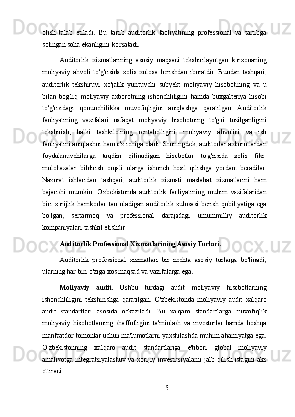 olish   talab   etiladi.   Bu   tartib   auditorlik   faoliyatining   professional   va   tartibga
solingan soha ekanligini ko'rsatadi.
Auditorlik   xizmatlarining   asosiy   maqsadi   tekshirilayotgan   korxonaning
moliyaviy   ahvoli   to'g'risida   xolis   xulosa   berishdan   iboratdir.   Bundan   tashqari,
auditorlik   tekshiruvi   xo'jalik   yurituvchi   subyekt   moliyaviy   hisobotining   va   u
bilan   bog'liq   moliyaviy   axborotning   ishonchliligini   hamda   buxgalteriya   hisobi
to'g'risidagi   qonunchilikka   muvofiqligini   aniqlashga   qaratilgan.   Auditorlik
faoliyatining   vazifalari   nafaqat   moliyaviy   hisobotning   to'g'ri   tuzilganligini
tekshirish,   balki   tashkilotning   rentabelligini,   moliyaviy   ahvolini   va   ish
faoliyatini aniqlashni ham o'z ichiga oladi. Shuningdek, auditorlar axborotlardan
foydalanuvchilarga   taqdim   qilinadigan   hisobotlar   to'g'risida   xolis   fikr-
mulohazalar   bildirish   orqali   ularga   ishonch   hosil   qilishga   yordam   beradilar.
Nazorat   ishlaridan   tashqari,   auditorlik   xizmati   maslahat   xizmatlarini   ham
bajarishi   mumkin.   O'zbekistonda   auditorlik   faoliyatining   muhim   vazifalaridan
biri   xorijlik   hamkorlar   tan   oladigan   auditorlik   xulosasi   berish   qobiliyatiga   ega
bo'lgan,   sertarmoq   va   professional   darajadagi   umummilliy   auditorlik
kompaniyalari tashkil etishdir.
Auditorlik Professional Xizmatlarining Asosiy Turlari.
Auditorlik   professional   xizmatlari   bir   nechta   asosiy   turlarga   bo'linadi,
ularning har biri o'ziga xos maqsad va vazifalarga ega.
Moliyaviy   audit.   Ushbu   turdagi   audit   moliyaviy   hisobotlarning
ishonchliligini   tekshirishga   qaratilgan.   O'zbekistonda   moliyaviy   audit   xalqaro
audit   standartlari   asosida   o'tkaziladi.   Bu   xalqaro   standartlarga   muvofiqlik
moliyaviy   hisobotlarning   shaffofligini   ta'minlash   va   investorlar   hamda   boshqa
manfaatdor tomonlar uchun ma'lumotlarni yaxshilashda muhim ahamiyatga ega.
O'zbekistonning   xalqaro   audit   standartlariga   e'tibori   global   moliyaviy
amaliyotga integratsiyalashuv va xorijiy investitsiyalarni jalb qilish istagini aks
ettiradi.
5 