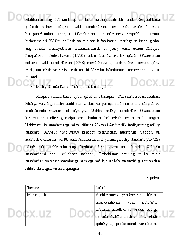 Mahkamasining   171-sonli   qarori   bilan   rasmiylashtirildi,   unda   Respublikada
qo'llash   uchun   xalqaro   audit   standartlarini   tan   olish   tartibi   belgilab
berilgan.Bundan   tashqari,   O'zbekiston   auditorlarining   respublika   jamoat
birlashmalari   XASni   qo'llash   va   auditorlik   faoliyatini   tartibga   solishda   global
eng   yaxshi   amaliyotlarni   umumlashtirish   va   joriy   etish   uchun   Xalqaro
Buxgalterlar   Federatsiyasi   (IFAC)   bilan   faol   hamkorlik   qiladi.   O'zbekiston
xalqaro   audit   standartlarini   (XAS)   mamlakatda   qo'llash   uchun   rasman   qabul
qildi,   tan   olish   va   joriy   etish   tartibi   Vazirlar   Mahkamasi   tomonidan   nazorat
qilinadi.
 Milliy Standartlar va Yo'riqnomalarning Roli. 
Xalqaro   standartlarni   qabul   qilishdan   tashqari,   O'zbekiston   Respublikasi
Moliya   vazirligi   milliy   audit   standartlari   va   yo'riqnomalarini   ishlab   chiqish   va
tasdiqlashda   muhim   rol   o'ynaydi.   Ushbu   milliy   standartlar   O'zbekiston
kontekstida   auditning   o'ziga   xos   jihatlarini   hal   qilish   uchun   mo'ljallangan.
Ushbu milliy standartlarga misol sifatida 70-sonli Auditorlik faoliyatining milliy
standarti   (AFMS)   "Moliyaviy   hisobot   to'g'risidagi   auditorlik   hisoboti   va
auditorlik xulosasi" va 90-sonli Auditorlik faoliyatining milliy standarti (AFMS)
"Auditorlik   tashkilotlarining   kasbiga   doir   xizmatlari"   kiradi.   Xalqaro
standartlarni   qabul   qilishdan   tashqari,   O'zbekiston   o'zining   milliy   audit
standartlari va yo'riqnomalariga ham ega bo'lib, ular Moliya vazirligi tomonidan
ishlab chiqilgan va tasdiqlangan.
3-jadval
Tamoyil Ta'rif
Mustaqillik Auditoroning   professional   fikrini
tarafkashliksiz   yoki   noto’g’ri
ta’rifsiz,   halollik,   va   vijdon   sofligi
asosida   shakllantirish   va   ifoda   etish
qobiliyati,   professional   vazifalarni
41 