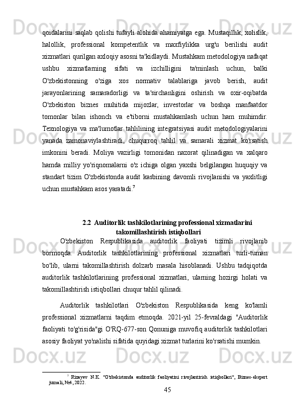 qoidalarini   saqlab  qolishi   tufayli   alohida  ahamiyatga ega.  Mustaqillik,  xolislik,
halollik,   professional   kompetentlik   va   maxfiylikka   urg'u   berilishi   audit
xizmatlari qurilgan axloqiy asosni ta'kidlaydi. Mustahkam metodologiya nafaqat
ushbu   xizmatlarning   sifati   va   izchilligini   ta'minlash   uchun,   balki
O'zbekistonning   o'ziga   xos   normativ   talablariga   javob   berish,   audit
jarayonlarining   samaradorligi   va   ta'sirchanligini   oshirish   va   oxir-oqibatda
O'zbekiston   biznes   muhitida   mijozlar,   investorlar   va   boshqa   manfaatdor
tomonlar   bilan   ishonch   va   e'tiborni   mustahkamlash   uchun   ham   muhimdir.
Texnologiya   va   ma'lumotlar   tahlilining   integratsiyasi   audit   metodologiyalarini
yanada   zamonaviylashtiradi,   chuqurroq   tahlil   va   samarali   xizmat   ko'rsatish
imkonini   beradi.   Moliya   vazirligi   tomonidan   nazorat   qilinadigan   va   xalqaro
hamda   milliy   yo'riqnomalarni   o'z   ichiga   olgan   yaxshi   belgilangan   huquqiy   va
standart   tizim   O'zbekistonda   audit   kasbining   davomli   rivojlanishi   va   yaxlitligi
uchun mustahkam asos yaratadi. 7
2.2  Auditorlik tashkilotlarining professional xizmatlarini
takomillashtirish istiqbollari
O'zbekiston   Respublikasida   auditorlik   faoliyati   tizimli   rivojlanib
bormoqda.   Auditorlik   tashkilotlarining   professional   xizmatlari   turli-tuman
bo'lib,   ularni   takomillashtirish   dolzarb   masala   hisoblanadi.   Ushbu   tadqiqotda
auditorlik   tashkilotlarining   professional   xizmatlari,   ularning   hozirgi   holati   va
takomillashtirish istiqbollari chuqur tahlil qilinadi.
Auditorlik   tashkilotlari   O'zbekiston   Respublikasida   keng   ko'lamli
professional   xizmatlarni   taqdim   etmoqda.   2021-yil   25-fevraldagi   "Auditorlik
faoliyati   to'g'risida"gi   O'RQ-677-son  Qonuniga  muvofiq  auditorlik tashkilotlari
asosiy faoliyat yo'nalishi sifatida quyidagi xizmat turlarini ko'rsatishi mumkin.
7
  Rizayev   N.K.   "O'zbekistonda   auditorlik   faoliyatini   rivojlantirish   istiqbollari",   Biznes-ekspert
jurnali, №4, 2022.
45 