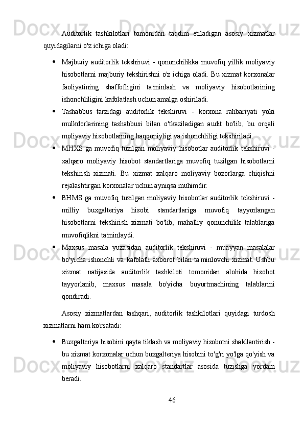 Auditorlik   tashkilotlari   tomonidan   taqdim   etiladigan   asosiy   xizmatlar
quyidagilarni o'z ichiga oladi:
 Majburiy   auditorlik   tekshiruvi   -   qonunchilikka   muvofiq   yillik   moliyaviy
hisobotlarni majburiy tekshirishni  o'z ichiga oladi. Bu xizmat korxonalar
faoliyatining   shaffofligini   ta'minlash   va   moliyaviy   hisobotlarining
ishonchliligini kafolatlash uchun amalga oshiriladi.
 Tashabbus   tarzidagi   auditorlik   tekshiruvi   -   korxona   rahbariyati   yoki
mulkdorlarining   tashabbusi   bilan   o'tkaziladigan   audit   bo'lib,   bu   orqali
moliyaviy hisobotlarning haqqoniyligi va ishonchliligi tekshiriladi.
 MHXS   ga   muvofiq   tuzilgan   moliyaviy   hisobotlar   auditorlik   tekshiruvi   -
xalqaro   moliyaviy   hisobot   standartlariga   muvofiq   tuzilgan   hisobotlarni
tekshirish   xizmati.   Bu   xizmat   xalqaro   moliyaviy   bozorlarga   chiqishni
rejalashtirgan korxonalar uchun ayniqsa muhimdir.
 BHMS   ga   muvofiq   tuzilgan   moliyaviy   hisobotlar   auditorlik   tekshiruvi   -
milliy   buxgalteriya   hisobi   standartlariga   muvofiq   tayyorlangan
hisobotlarni   tekshirish   xizmati   bo'lib,   mahalliy   qonunchilik   talablariga
muvofiqlikni ta'minlaydi.
 Maxsus   masala   yuzasidan   auditorlik   tekshiruvi   -   muayyan   masalalar
bo'yicha   ishonchli   va  kafolatli   axborot   bilan   ta'minlovchi   xizmat.  Ushbu
xizmat   natijasida   auditorlik   tashkiloti   tomonidan   alohida   hisobot
tayyorlanib,   maxsus   masala   bo'yicha   buyurtmachining   talablarini
qondiradi.
Asosiy   xizmatlardan   tashqari,   auditorlik   tashkilotlari   quyidagi   turdosh
xizmatlarni ham ko'rsatadi:
 Buxgalteriya hisobini qayta tiklash va moliyaviy hisobotni shakllantirish -
bu xizmat korxonalar uchun buxgalteriya hisobini to'g'ri yo'lga qo'yish va
moliyaviy   hisobotlarni   xalqaro   standartlar   asosida   tuzishga   yordam
beradi.
46 