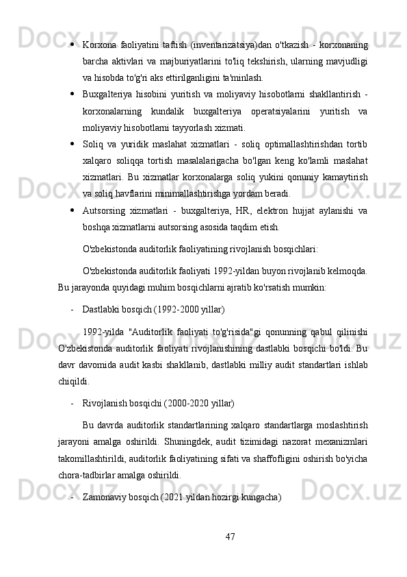  Korxona   faoliyatini   taftish   (inventarizatsiya)dan   o'tkazish   -   korxonaning
barcha   aktivlari   va   majburiyatlarini   to'liq   tekshirish,   ularning   mavjudligi
va hisobda to'g'ri aks ettirilganligini ta'minlash.
 Buxgalteriya   hisobini   yuritish   va   moliyaviy   hisobotlarni   shakllantirish   -
korxonalarning   kundalik   buxgalteriya   operatsiyalarini   yuritish   va
moliyaviy hisobotlarni tayyorlash xizmati.
 Soliq   va   yuridik   maslahat   xizmatlari   -   soliq   optimallashtirishdan   tortib
xalqaro   soliqqa   tortish   masalalarigacha   bo'lgan   keng   ko'lamli   maslahat
xizmatlari.   Bu   xizmatlar   korxonalarga   soliq   yukini   qonuniy   kamaytirish
va soliq havflarini minimallashtirishga yordam beradi.
 Autsorsing   xizmatlari   -   buxgalteriya,   HR,   elektron   hujjat   aylanishi   va
boshqa xizmatlarni autsorsing asosida taqdim etish.
O'zbekistonda auditorlik faoliyatining rivojlanish bosqichlari:
O'zbekistonda auditorlik faoliyati 1992-yildan buyon rivojlanib kelmoqda.
Bu jarayonda quyidagi muhim bosqichlarni ajratib ko'rsatish mumkin:
- Dastlabki bosqich (1992-2000 yillar)
1992-yilda   "Auditorlik   faoliyati   to'g'risida"gi   qonunning   qabul   qilinishi
O'zbekistonda  auditorlik faoliyati  rivojlanishining  dastlabki  bosqichi  bo'ldi. Bu
davr   davomida   audit   kasbi   shakllanib,   dastlabki   milliy   audit   standartlari   ishlab
chiqildi.
- Rivojlanish bosqichi (2000-2020 yillar)
Bu   davrda   auditorlik   standartlarining   xalqaro   standartlarga   moslashtirish
jarayoni   amalga   oshirildi.   Shuningdek,   audit   tizimidagi   nazorat   mexanizmlari
takomillashtirildi, auditorlik faoliyatining sifati va shaffofligini oshirish bo'yicha
chora-tadbirlar amalga oshirildi.
- Zamonaviy bosqich (2021 yildan hozirgi kungacha)
47 