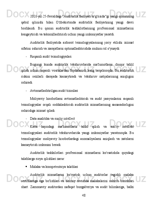 2021-yil 25-fevraldagi "Auditorlik faoliyati to'g'risida"gi yangi qonunning
qabul   qilinishi   bilan   O'zbekistonda   auditorlik   faoliyatining   yangi   davri
boshlandi.   Bu   qonun   auditorlik   tashkilotlarining   professional   xizmatlarini
kengaytirish va takomillashtirish uchun yangi imkoniyatlar yaratdi.
Auditorlik   faoliyatida   axborot   texnologiyalarining   joriy   etilishi   xizmat
sifatini oshirish va xarajatlarni optimallashtirishda muhim rol o'ynaydi:
- Raqamli audit texnologiyalari
Bugungi   kunda   auditorlik   tekshiruvlarida   ma'lumotlarni   chuqur   tahlil
qilish  uchun raqamli  vositalardan  foydalanish  keng  tarqalmoqda.  Bu  auditorlik
riskini   sezilarli   darajada   kamaytiradi   va   tekshiruv   natijalarining   aniqligini
oshiradi.
- Avtomatlashtirilgan audit tizimlari
Moliyaviy   hisobotlarni   avtomatlashtirish   va   audit   jarayonlarini   raqamli
texnologiyalar   orqali   soddalashtirish   auditorlik   xizmatlarining   samaradorligini
oshirishga xizmat qiladi.
- Data analitika va sun'iy intellect
Katta   hajmdagi   ma'lumotlarni   tahlil   qilish   va   sun'iy   intellekt
texnologiyalari   auditorlik   tekshiruvlarida   yangi   imkoniyatlar   yaratmoqda.   Bu
texnologiyalar   moliyaviy   hisobotlardagi   anomaliyalarni   aniqlash   va   xatolarni
kamaytirish imkonini beradi.
Auditorlik   tashkilotlari   professional   xizmatlarni   ko'rsatishda   quyidagi
talablarga rioya qilishlari zarur:
 Malaka va kompetentsiya talablari
Auditorlik   xizmatlarini   ko'rsatish   uchun   auditorlar   tegishli   malaka
sertifikatiga   ega   bo'lishlari   va   doimiy   ravishda   malakalarini   oshirib   borishlari
shart.   Zamonaviy   auditordan   nafaqat   buxgalteriya   va   audit   bilimlariga,   balki
48 