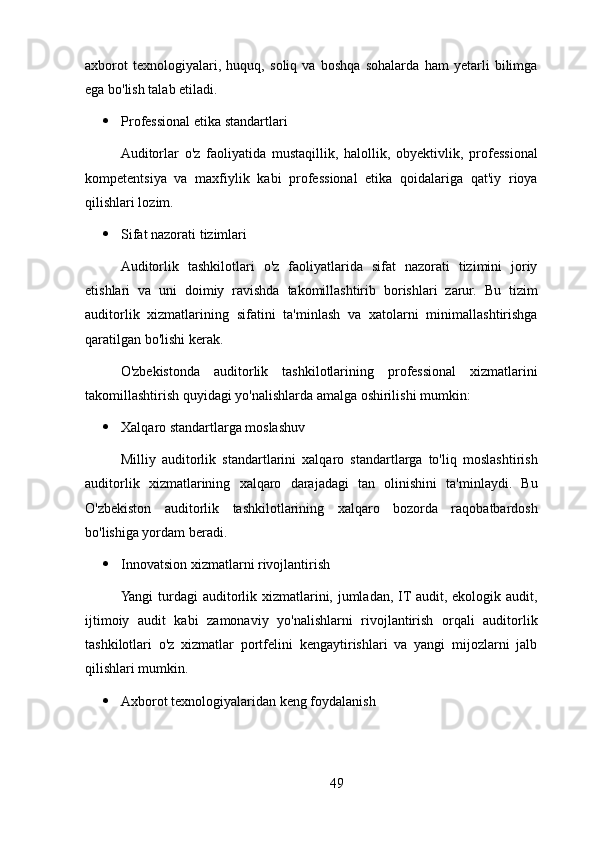 axborot   texnologiyalari,   huquq,   soliq   va   boshqa   sohalarda   ham   yetarli   bilimga
ega bo'lish talab etiladi.
 Professional etika standartlari
Auditorlar   o'z   faoliyatida   mustaqillik,   halollik,   obyektivlik,   professional
kompetentsiya   va   maxfiylik   kabi   professional   etika   qoidalariga   qat'iy   rioya
qilishlari lozim.
 Sifat nazorati tizimlari
Auditorlik   tashkilotlari   o'z   faoliyatlarida   sifat   nazorati   tizimini   joriy
etishlari   va   uni   doimiy   ravishda   takomillashtirib   borishlari   zarur.   Bu   tizim
auditorlik   xizmatlarining   sifatini   ta'minlash   va   xatolarni   minimallashtirishga
qaratilgan bo'lishi kerak.
O'zbekistonda   auditorlik   tashkilotlarining   professional   xizmatlarini
takomillashtirish quyidagi yo'nalishlarda amalga oshirilishi mumkin:
 Xalqaro standartlarga moslashuv
Milliy   auditorlik   standartlarini   xalqaro   standartlarga   to'liq   moslashtirish
auditorlik   xizmatlarining   xalqaro   darajadagi   tan   olinishini   ta'minlaydi.   Bu
O'zbekiston   auditorlik   tashkilotlarining   xalqaro   bozorda   raqobatbardosh
bo'lishiga yordam beradi.
 Innovatsion xizmatlarni rivojlantirish
Yangi turdagi  auditorlik xizmatlarini, jumladan, IT audit, ekologik audit,
ijtimoiy   audit   kabi   zamonaviy   yo'nalishlarni   rivojlantirish   orqali   auditorlik
tashkilotlari   o'z   xizmatlar   portfelini   kengaytirishlari   va   yangi   mijozlarni   jalb
qilishlari mumkin.
 Axborot texnologiyalaridan keng foydalanish
49 
