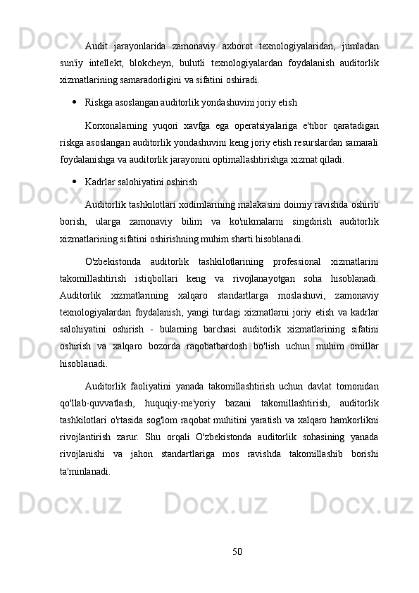 Audit   jarayonlarida   zamonaviy   axborot   texnologiyalaridan,   jumladan
sun'iy   intellekt,   blokcheyn,   bulutli   texnologiyalardan   foydalanish   auditorlik
xizmatlarining samaradorligini va sifatini oshiradi.
 Riskga asoslangan auditorlik yondashuvini joriy etish
Korxonalarning   yuqori   xavfga   ega   operatsiyalariga   e'tibor   qaratadigan
riskga asoslangan auditorlik yondashuvini keng joriy etish resurslardan samarali
foydalanishga va auditorlik jarayonini optimallashtirishga xizmat qiladi.
 Kadrlar salohiyatini oshirish
Auditorlik tashkilotlari xodimlarining malakasini doimiy ravishda oshirib
borish,   ularga   zamonaviy   bilim   va   ko'nikmalarni   singdirish   auditorlik
xizmatlarining sifatini oshirishning muhim sharti hisoblanadi.
O'zbekistonda   auditorlik   tashkilotlarining   professional   xizmatlarini
takomillashtirish   istiqbollari   keng   va   rivojlanayotgan   soha   hisoblanadi.
Auditorlik   xizmatlarining   xalqaro   standartlarga   moslashuvi,   zamonaviy
texnologiyalardan   foydalanish,   yangi   turdagi   xizmatlarni   joriy   etish   va   kadrlar
salohiyatini   oshirish   -   bularning   barchasi   auditorlik   xizmatlarining   sifatini
oshirish   va   xalqaro   bozorda   raqobatbardosh   bo'lish   uchun   muhim   omillar
hisoblanadi.
Auditorlik   faoliyatini   yanada   takomillashtirish   uchun   davlat   tomonidan
qo'llab-quvvatlash,   huquqiy-me'yoriy   bazani   takomillashtirish,   auditorlik
tashkilotlari o'rtasida sog'lom  raqobat muhitini yaratish va xalqaro hamkorlikni
rivojlantirish   zarur.   Shu   orqali   O'zbekistonda   auditorlik   sohasining   yanada
rivojlanishi   va   jahon   standartlariga   mos   ravishda   takomillashib   borishi
ta'minlanadi.
50 