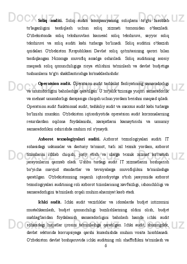 Soliq   auditi.   Soliq   auditi   kompaniyaning   soliqlarni   to'g'ri   hisoblab
to'laganligini   tasdiqlash   uchun   soliq   xizmati   tomonidan   o'tkaziladi.
O'zbekistonda   soliq   tekshiruvlari   kameral   soliq   tekshiruvi,   sayyor   soliq
tekshiruvi   va   soliq   auditi   kabi   turlarga   bo'linadi.   Soliq   auditini   o'tkazish
qoidalari   O'zbekiston   Respublikasi   Davlat   soliq   qo'mitasining   qarori   bilan
tasdiqlangan   Nizomga   muvofiq   amalga   oshiriladi.   Soliq   auditining   asosiy
maqsadi   soliq   qonunchiligiga   rioya   etilishini   ta'minlash   va   davlat   budjetiga
tushumlarni to'g'ri shakllantirishga ko'maklashishdir.
Operatsion  audit.   Operatsion  audit   tashkilot  faoliyatining samaradorligi
va unumdorligini baholashga qaratilgan. U xo'jalik tizimiga yuqori samaradorlik
va mehnat unumdorligi darajasiga chiqish uchun yordam berishni maqsad qiladi.
Operatsion audit funktsional audit, tashkiliy audit va maxsus audit kabi turlarga
bo'linishi   mumkin.   O'zbekiston   iqtisodiyotida   operatsion   audit   korxonalarning
resurslardan   oqilona   foydalanishi,   xarajatlarni   kamaytirishi   va   umumiy
samaradorlikni oshirishda muhim rol o'ynaydi.
Axborot   texnologiyalari   auditi.   Axborot   texnologiyalari   auditi   IT
sohasidagi   uskunalar   va   dasturiy   ta'minot,   turli   xil   texnik   yordam,   axborot
tizimlarini   ishlab   chiqish,   joriy   etish   va   ularga   texnik   xizmat   ko'rsatish
jarayonlarini   qamrab   oladi.   Ushbu   turdagi   audit   IT   xizmatlarini   boshqarish
bo'yicha   mavjud   standartlar   va   tavsiyalarga   muvofiqlikni   ta'minlashga
qaratilgan.   O'zbekistonning   raqamli   iqtisodiyotga   o'tish   jarayonida   axborot
texnologiyalari auditining roli axborot tizimlarining xavfsizligi, ishonchliligi va
samaradorligini ta'minlash orqali muhim ahamiyat kasb etadi.
Ichki   audit.   Ichki   audit   vazirliklar   va   idoralarda   budjet   intizomini
mustahkamlash,   budjet   qonunchiligi   buzilishlarining   oldini   olish,   budjet
mablag'laridan   foydalanish   samaradorligini   baholash   hamda   ichki   audit
sohasidagi   hujjatlar   ijrosini   ta'minlashga   qaratilgan.   Ichki   audit,   shuningdek,
davlat   sektorida   korrupsiyaga   qarshi   kurashishda   muhim   vosita   hisoblanadi.
O'zbekiston   davlat   boshqaruvida   ichki   auditning   roli   shaffoflikni   ta'minlash   va
6 