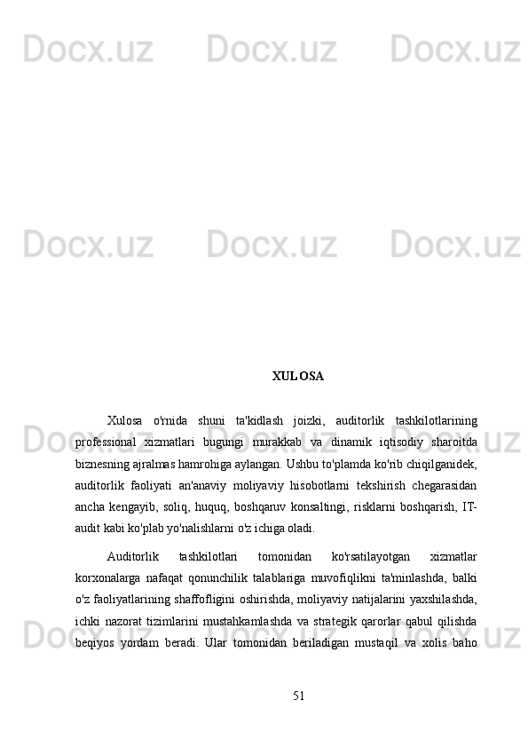 XULOSA
Xulosa   o'rnida   shuni   ta'kidlash   joizki,   auditorlik   tashkilotlarining
professional   xizmatlari   bugungi   murakkab   va   dinamik   iqtisodiy   sharoitda
biznesning ajralmas hamrohiga aylangan. Ushbu to'plamda ko'rib chiqilganidek,
auditorlik   faoliyati   an'anaviy   moliyaviy   hisobotlarni   tekshirish   chegarasidan
ancha   kengayib,   soliq,   huquq,   boshqaruv   konsaltingi,   risklarni   boshqarish,   IT-
audit kabi ko'plab yo'nalishlarni o'z ichiga oladi.
Auditorlik   tashkilotlari   tomonidan   ko'rsatilayotgan   xizmatlar
korxonalarga   nafaqat   qonunchilik   talablariga   muvofiqlikni   ta'minlashda,   balki
o'z faoliyatlarining shaffofligini oshirishda, moliyaviy natijalarini yaxshilashda,
ichki   nazorat   tizimlarini   mustahkamlashda   va   strategik   qarorlar   qabul   qilishda
beqiyos   yordam   beradi.   Ular   tomonidan   beriladigan   mustaqil   va   xolis   baho
51 