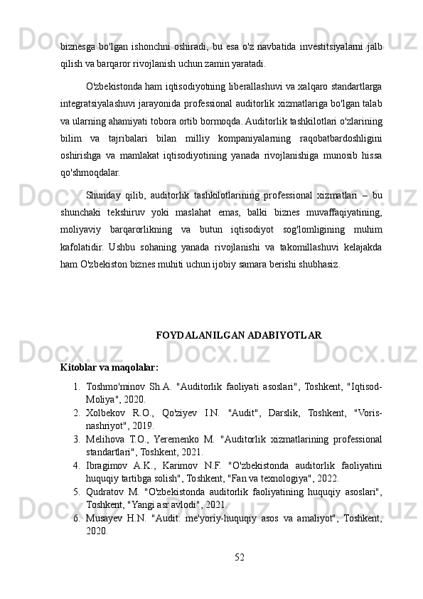 biznesga   bo'lgan   ishonchni   oshiradi,   bu   esa   o'z   navbatida   investitsiyalarni   jalb
qilish va barqaror rivojlanish uchun zamin yaratadi.
O'zbekistonda ham iqtisodiyotning liberallashuvi va xalqaro standartlarga
integratsiyalashuvi jarayonida professional auditorlik xizmatlariga bo'lgan talab
va ularning ahamiyati tobora ortib bormoqda. Auditorlik tashkilotlari o'zlarining
bilim   va   tajribalari   bilan   milliy   kompaniyalarning   raqobatbardoshligini
oshirishga   va   mamlakat   iqtisodiyotining   yanada   rivojlanishiga   munosib   hissa
qo'shmoqdalar.
Shunday   qilib,   auditorlik   tashkilotlarining   professional   xizmatlari   –   bu
shunchaki   tekshiruv   yoki   maslahat   emas,   balki   biznes   muvaffaqiyatining,
moliyaviy   barqarorlikning   va   butun   iqtisodiyot   sog'lomligining   muhim
kafolatidir.   Ushbu   sohaning   yanada   rivojlanishi   va   takomillashuvi   kelajakda
ham O'zbekiston biznes muhiti uchun ijobiy samara berishi shubhasiz.
FOYDALANILGAN ADABIYOTLAR
Kitoblar va maqolalar:
1. Toshmo'minov   Sh.A.   "Auditorlik   faoliyati   asoslari",   Toshkent,   "Iqtisod-
Moliya", 2020.
2. Xolbekov   R.O.,   Qo'ziyev   I.N.   "Audit",   Darslik,   Toshkent,   "Voris-
nashriyot", 2019.
3. Melihova   T.O.,   Yeremenko   M.   "Auditorlik   xizmatlarining   professional
standartlari", Toshkent, 2021.
4. Ibragimov   A.K.,   Karimov   N.F.   "O'zbekistonda   auditorlik   faoliyatini
huquqiy tartibga solish", Toshkent, "Fan va texnologiya", 2022.
5. Qudratov   M.   "O'zbekistonda   auditorlik   faoliyatining   huquqiy   asoslari",
Toshkent, "Yangi asr avlodi", 2021.
6. Musayev   H.N.   "Audit:   me'yoriy-huquqiy   asos   va   amaliyot",   Toshkent,
2020.
52 