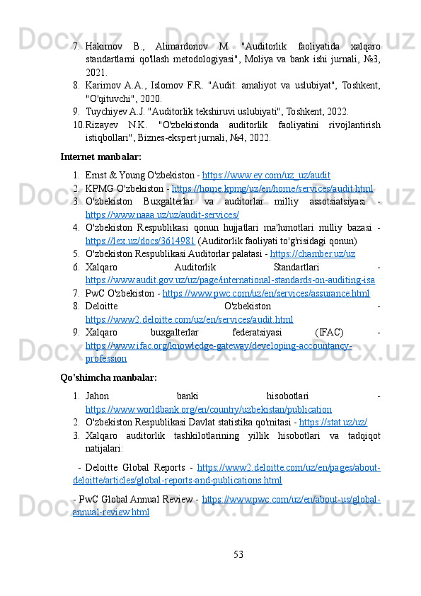 7. Hakimov   B.,   Alimardonov   M.   "Auditorlik   faoliyatida   xalqaro
standartlarni   qo'llash   metodologiyasi",   Moliya   va   bank   ishi   jurnali,   №3,
2021.
8. Karimov  A.A.,   Islomov   F.R.   "Audit:   amaliyot   va   uslubiyat",   Toshkent,
"O'qituvchi", 2020.
9. Tuychiyev A.J. "Auditorlik tekshiruvi uslubiyati", Toshkent, 2022.
10. Rizayev   N.K.   "O'zbekistonda   auditorlik   faoliyatini   rivojlantirish
istiqbollari", Biznes-ekspert jurnali, №4, 2022.
Internet manbalar:
1. Ernst & Young O'zbekiston -  https://www.ey.com/uz_uz/audit
2. KPMG O'zbekiston -  https://home.kpmg/uz/en/home/services/audit.html
3. O'zbekiston   Buxgalterlar   va   auditorlar   milliy   assotsiatsiyasi   -
https://www.naaa.uz/uz/audit-services/
4. O'zbekiston   Respublikasi   qonun   hujjatlari   ma'lumotlari   milliy   bazasi   -
https://lex.uz/docs/3614981  (Auditorlik faoliyati to'g'risidagi qonun)
5. O'zbekiston Respublikasi Auditorlar palatasi -  https://chamber.uz/uz
6. Xalqaro   Auditorlik   Standartlari   -
https://www.audit.gov.uz/uz/page/international-standards-on-auditing-isa
7. PwC O'zbekiston -  https://www.pwc.com/uz/en/services/assurance.html
8. Deloitte   O'zbekiston   -
https://www2.deloitte.com/uz/en/services/audit.html
9. Xalqaro   buxgalterlar   federatsiyasi   (IFAC)   -
https://www.ifac.org/knowledge-gateway/developing-accountancy-
profession
Qo'shimcha manbalar:
1. Jahon   banki   hisobotlari   -
https://www.worldbank.org/en/country/uzbekistan/publication
2. O'zbekiston Respublikasi Davlat statistika qo'mitasi -  https://stat.uz/uz/
3. Xalqaro   auditorlik   tashkilotlarining   yillik   hisobotlari   va   tadqiqot
natijalari:
  -   Deloitte   Global   Reports   -   https://www2.deloitte.com/uz/en/pages/about-
deloitte/articles/global-reports-and-publications.html
- PwC Global Annual Review -  https://www.pwc.com/uz/en/about-us/global-
annual-review.html
53 