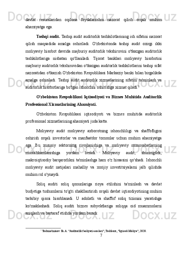 davlat   resurslaridan   oqilona   foydalanishni   nazorat   qilish   orqali   muhim
ahamiyatga ega.
Tashqi audit.  Tashqi audit auditorlik tashkilotlarining ish sifatini nazorat
qilish   maqsadida   amalga   oshiriladi.   O'zbekistonda   tashqi   audit   oxirgi   ikki
moliyaviy hisobot davrida majburiy auditorlik tekshiruvini o'tkazgan auditorlik
tashkilotlariga   nisbatan   qo'llaniladi.   Tijorat   banklari   moliyaviy   hisobotini
majburiy auditorlik tekshiruvidan o'tkazgan auditorlik tashkilotlarini tashqi sifat
nazoratidan o'tkazish O'zbekiston Respublikasi Markaziy banki bilan birgalikda
amalga   oshiriladi.   Tashqi   audit   auditorlik   xizmatlarining   sifatini   ta'minlash   va
auditorlik hisobotlariga bo'lgan ishonchni oshirishga xizmat qiladi. 1
O'zbekiston Respublikasi  Iqtisodiyoti  va Biznes Muhitida Auditorlik
Professional Xizmatlarining Ahamiyati.
O'zbekiston   Respublikasi   iqtisodiyoti   va   biznes   muhitida   auditorlik
professional xizmatlarining ahamiyati juda katta.
Moliyaviy   audit   moliyaviy   axborotning   ishonchliligi   va   shaffofligini
oshirish   orqali   investorlar   va   manfaatdor   tomonlar   uchun   muhim   ahamiyatga
ega.   Bu   xususiy   sektorning   rivojlanishiga   va   moliyaviy   munosabatlarning
mustahkamlanishiga   yordam   beradi.   Moliyaviy   audit,   shuningdek,
makroiqtisodiy   barqarorlikni  ta'minlashga  ham  o'z   hissasini  qo'shadi.  Ishonchli
moliyaviy   audit   natijalari   mahalliy   va   xorijiy   investitsiyalarni   jalb   qilishda
muhim rol o'ynaydi.
Soliq   auditi   soliq   qonunlariga   rioya   etilishini   ta'minlash   va   davlat
budjetiga tushumlarni to'g'ri shakllantirish orqali davlat iqtisodiyotining muhim
tarkibiy   qismi   hisoblanadi.   U   adolatli   va   shaffof   soliq   tizimini   yaratishga
ko'maklashadi.   Soliq   auditi   biznes   subyektlariga   soliqqa   oid   muammolarni
aniqlash va bartaraf etishda yordam beradi.
1
 Toshmo'minov Sh.A. "Auditorlik faoliyati asoslari", Toshkent, "Iqtisod-Moliya", 2020.
7 