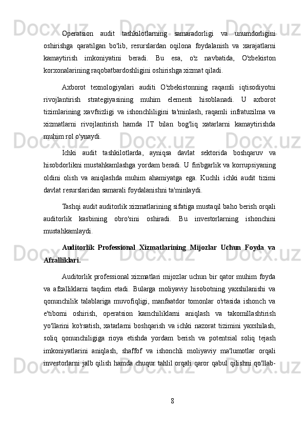 Operatsion   audit   tashkilotlarning   samaradorligi   va   unumdorligini
oshirishga   qaratilgan   bo'lib,   resurslardan   oqilona   foydalanish   va   xarajatlarni
kamaytirish   imkoniyatini   beradi.   Bu   esa,   o'z   navbatida,   O'zbekiston
korxonalarining raqobatbardoshligini oshirishga xizmat qiladi.
Axborot   texnologiyalari   auditi   O'zbekistonning   raqamli   iqtisodiyotni
rivojlantirish   strategiyasining   muhim   elementi   hisoblanadi.   U   axborot
tizimlarining   xavfsizligi   va   ishonchliligini   ta'minlash,   raqamli   infratuzilma   va
xizmatlarni   rivojlantirish   hamda   IT   bilan   bog'liq   xatarlarni   kamaytirishda
muhim rol o'ynaydi.
Ichki   audit   tashkilotlarda,   ayniqsa   davlat   sektorida   boshqaruv   va
hisobdorlikni mustahkamlashga yordam beradi. U firibgarlik va korrupsiyaning
oldini   olish   va   aniqlashda   muhim   ahamiyatga   ega.   Kuchli   ichki   audit   tizimi
davlat resurslaridan samarali foydalanishni ta'minlaydi.
Tashqi audit auditorlik xizmatlarining sifatiga mustaqil baho berish orqali
auditorlik   kasbining   obro'sini   oshiradi.   Bu   investorlarning   ishonchini
mustahkamlaydi.
Auditorlik   Professional   Xizmatlarining   Mijozlar   Uchun   Foyda   va
Afzalliklari.
Auditorlik professional xizmatlari mijozlar uchun bir qator muhim foyda
va   afzalliklarni   taqdim   etadi.   Bularga   moliyaviy   hisobotning   yaxshilanishi   va
qonunchilik   talablariga   muvofiqligi,   manfaatdor   tomonlar   o'rtasida   ishonch   va
e'tiborni   oshirish,   operatsion   kamchiliklarni   aniqlash   va   takomillashtirish
yo'llarini   ko'rsatish,   xatarlarni   boshqarish   va   ichki   nazorat   tizimini   yaxshilash,
soliq   qonunchiligiga   rioya   etishda   yordam   berish   va   potentsial   soliq   tejash
imkoniyatlarini   aniqlash,   shaffof   va   ishonchli   moliyaviy   ma'lumotlar   orqali
investorlarni jalb qilish hamda chuqur tahlil orqali qaror qabul  qilishni qo'llab-
8 