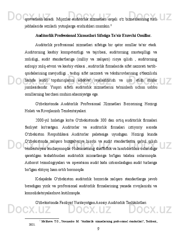 quvvatlash   kiradi.   Mijozlar   auditorlik   xizmatlari   orqali   o'z   bizneslarining   turli
jabhalarida sezilarli yutuqlarga erishishlari mumkin. 2
Auditorlik Professional Xizmatlari Sifatiga Ta'sir Etuvchi Omillar.
Auditorlik   professional   xizmatlari   sifatiga   bir   qator   omillar   ta'sir   etadi.
Auditorning   kasbiy   kompetentligi   va   tajribasi,   auditorning   mustaqilligi   va
xolisligi,   audit   standartlariga   (milliy   va   xalqaro)   rioya   qilish   ,   auditorning
axloqiy xulq-atvori va kasbiy etikasi , auditorlik firmalarida sifat nazorati tartib-
qoidalarining   mavjudligi   ,   tashqi   sifat   nazorati   va   tekshiruvlarining   o'tkazilishi
hamda   audit   topshiriqlarini   adekvat   rejalashtirish   va   ijro   etish   shular
jumlasidandir.   Yuqori   sifatli   auditorlik   xizmatlarini   ta'minlash   uchun   ushbu
omillarning barchasi muhim ahamiyatga ega.
O'zbekistonda   Auditorlik   Professional   Xizmatlari   Bozorining   Hozirgi
Holati va Rivojlanish Tendentsiyalari.
2000-yil   holatiga   ko'ra   O'zbekistonda   300   dan   ortiq   auditorlik   firmalari
faoliyat   ko'rsatgan.   Auditorlar   va   auditorlik   firmalari   ixtiyoriy   asosda
O'zbekiston   Respublikasi   Auditorlar   palatasiga   uyushgan.   Hozirgi   kunda
O'zbekistonda   xalqaro   buxgalteriya   hisobi   va   audit   standartlarini   qabul   qilish
tendentsiyasi kuchaymoqda. Hukumatning shaffoflik va hisobdorlikni oshirishga
qaratilgan   tashabbuslari   auditorlik   xizmatlariga   bo'lgan   talabni   oshirmoqda.
Axborot   texnologiyalari   va   operatsion   audit   kabi   ixtisoslashgan   audit   turlariga
bo'lgan ehtiyoj ham ortib bormoqda.
Kelajakda   O'zbekiston   auditorlik   bozorida   xalqaro   standartlarga   javob
beradigan   yirik   va   professional   auditorlik   firmalarining   yanada   rivojlanishi   va
konsolidatsiyalashuvi kutilmoqda. 
O'zbekistonda Faoliyat Yuritayotgan Asosiy Auditorlik Tashkilotlari
2
  Melihova   T.O.,   Yeremenko   M.   "Auditorlik   xizmatlarining   professional   standartlari",   Toshkent,
2021.
9 