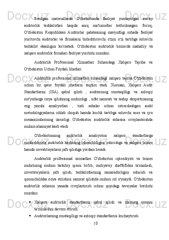 Berilgan   materiallarda   O'zbekistonda   faoliyat   yuritayotgan   asosiy
auditorlik   tashkilotlari   haqida   aniq   ma'lumotlar   keltirilmagan.   Biroq,
O'zbekiston   Respublikasi   Auditorlar   palatasining   mavjudligi   sohada   faoliyat
yurituvchi   auditorlar   va   firmalarni   birlashtiruvchi   o'zini   o'zi   tartibga   soluvchi
tashkilot   ekanligini   ko'rsatadi.   O'zbekiston   auditorlik   bozorida   mahalliy   va
xalqaro auditorlik firmalari faoliyat yuritishi mumkin.
Auditorlik   Professional   Xizmatlari   Sohasidagi   Xalqaro   Tajriba   va
O'zbekiston Uchun Foydali Jihatlari.
Auditorlik   professional   xizmatlari   sohasidagi   xalqaro   tajriba   O'zbekiston
uchun   bir   qator   foydali   jihatlarni   taqdim   etadi.   Xususan,   Xalqaro   Audit
Standartlarini   (ISA)   qabul   qilish   ,   auditorning   mustaqilligi   va   axloqiy
me'yorlarga rioya qilishning muhimligi , sifat nazorati va tashqi ekspertizaning
eng   yaxshi   amaliyotlari   ,   turli   sohalar   uchun   ixtisoslashgan   audit
metodologiyalarini   ishlab   chiqish   hamda   kuchli   tartibga   soluvchi   asos   va   ijro
mexanizmlarining   zarurligi   O'zbekiston   auditorlik   sohasini   rivojlantirishda
muhim ahamiyat kasb etadi.
O'zbekistonning   auditorlik   amaliyotini   xalqaro   standartlarga
moslashtirishi   auditorlik   kasbining   ishonchliligini   oshirishga   va   xalqaro   biznes
hamda investitsiyalarni jalb qilishga yordam beradi.
Auditorlik   professional   xizmatlari   O'zbekiston   iqtisodiyoti   va   biznes
muhitining   muhim   tarkibiy   qismi   bo'lib,   moliyaviy   shaffoflikni   ta'minlash,
investitsiyalarni   jalb   qilish,   tashkilotlarning   samaradorligini   oshirish   va
qonunchilikka rioya etilishini nazorat qilishda muhim rol o'ynaydi. O'zbekiston
auditorlik   sohasini   yanada   rivojlantirish   uchun   quyidagi   tavsiyalar   berilishi
mumkin:
 Xalqaro   auditorlik   standartlarini   qabul   qilish   va   ularning   ijrosini
ta'minlashni davom ettirish.
 Auditorlarning mustaqilligi va axloqiy standartlarini kuchaytirish.
10 