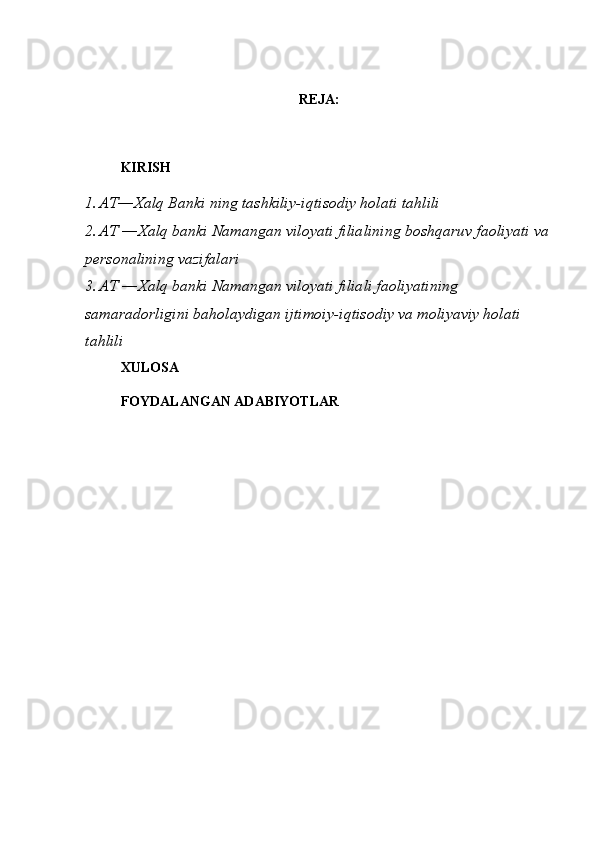 REJA:
KIRISH
1. AT―Xalq Banki ning tashkiliy-iqtisodiy holati tahlili
2. AT ―Xalq banki Namangan viloyati filialining boshqaruv faoliyati  va
personalining vazifalari
3. AT ―Xalq banki Namangan viloyati filiali faoliyatining
samaradorligini baholaydigan ijtimoiy-iqtisodiy va moliyaviy holati
tahlili
XULOSA
FOYDALANGAN ADABIYOTLAR