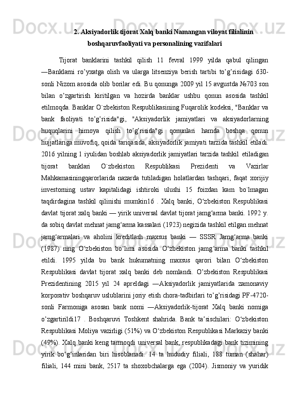 2. Aksiyadorlik tijorat Xalq banki Namangan viloyat filialinin
boshqaruvfaoliyati va personalining vazifalari
Tijorat   banklarini   tashkil   qilish   11   fevral   1999   yilda   qabul   qilingan
―Banklarni   ro’yxatga   olish   va   ularga   litsenziya   berish   tartibi   to’g’risidagi   630-
sonli Nizom asosida olib borilar edi. Bu qonunga 2009 yil 15 avgustda №703 son
bilan   o’zgartirish   kiritilgan   va   hozirda   banklar   ushbu   qonun   asosida   tashkil
etilmoqda. Banklar  O`zbekiston Respublikasining Fuqarolik kodeksi, "Banklar va
bank   faoliyati   to’g’risida"gi,   "Aksiyadorlik   jamiyatlari   va   aksiyadorlarning
huquqlarini   himoya   qilish   to’g’risida"gi   qonunlari   hamda   boshqa   qonun
hujjatlariga muvofiq, qoida tariqasida, aksiyadorlik jamiyati tarzida tashkil   е tiladi.
2016 yilning 1 iyulidan boshlab aksiyadorlik jamiyatlari tarzida tashkil   е tiladigan
tijorat   banklari   O`zbekiston   Respublikasi   Prezidenti   va   Vazirlar
Mahkamasiningqarorlarida   nazarda   tutiladigan   holatlardan   tashqari,   faqat   xorijiy
investorning   ustav   kapitalidagi   ishtiroki   ulushi   15   foizdan   kam   bo`lmagan
taqdirdagina   tashkil   qilinishi   mumkin16   .   Xalq   banki,   O zbekiston   Respublikasiʻ
davlat tijorat xalq banki — yirik universal davlat tijorat jamg arma banki. 1992 y.	
ʻ
da sobiq davlat mehnat jamg arma kassalari (1923) negizida tashkil etilgan mehnat	
ʻ
jamg armalari   va   aholini   kreditlash   maxsus   banki   —   SSSR   Jamg arma   banki	
ʻ ʻ
(1987)   ning   O zbekiston   bo limi   asosida   O zbekiston   jamg arma   banki   tashkil	
ʻ ʻ ʻ ʻ
etildi.   1995   yilda   bu   bank   hukumatning   maxsus   qarori   bilan   O zbekiston	
ʻ
Respublikasi   davlat   tijorat   xalq   banki   deb   nomlandi.   O’zbekiston   Respublikasi
Prezidentining   2015   yil   24   apreldagi   ―Aksiyadorlik   jamiyatlarida   zamonaviy
korporativ boshqaruv uslublarini joriy etish chora-tadbirlari to’g’risidagi PF-4720-
sonli   Farmoniga   asosan   bank   nomi   ―Aksiyadorlik-tijorat   Xalq   banki   nomiga
o’zgartirildi17   .   Boshqaruvi   Toshkent   shahrida.   Bank   ta sischilari:   O zbekiston	
ʼ ʻ
Respublikasi Moliya vazirligi (51%) va O zbekiston Respublikasi Markaziy banki	
ʻ
(49%). Xalq banki keng tarmoqdi  universal  bank, respublikadagi  bank tizimining
yirik   bo g inlaridan   biri   hisoblanadi.   14   ta   hududiy   filiali,   188   tuman   (shahar)	
ʻ ʻ
filiali,   144   mini   bank,   2517   ta   shoxobchalarga   ega   (2004).   Jismoniy   va   yuridik