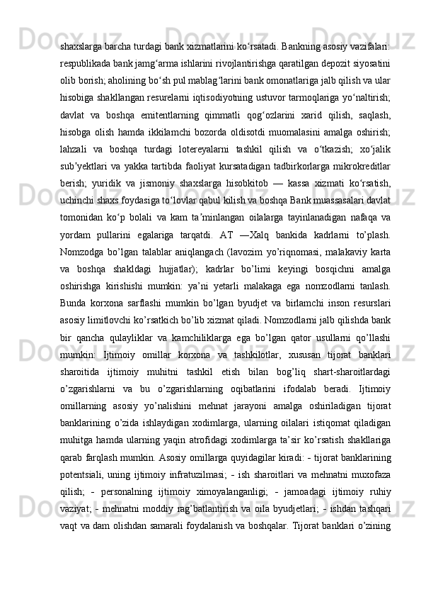 shaxslarga barcha turdagi bank xizmatlarini ko rsatadi. Bankning asosiy vazifalari:ʻ
respublikada bank jamg arma ishlarini rivojlantirishga qaratilgan depozit siyosatini	
ʻ
olib borish; aholining bo sh pul mablag larini bank omonatlariga jalb qilish va ular
ʻ ʻ
hisobiga shakllangan resurelarni iqtisodiyotning ustuvor tarmoqlariga yo naltirish;	
ʻ
davlat   va   boshqa   emitentlarning   qimmatli   qog ozlarini   xarid   qilish,   saqlash,	
ʻ
hisobga   olish   hamda   ikkilamchi   bozorda   oldisotdi   muomalasini   amalga   oshirish;
lahzali   va   boshqa   turdagi   lotereyalarni   tashkil   qilish   va   o tkazish;   xo jalik	
ʻ ʻ
sub yektlari   va   yakka   tartibda   faoliyat   kursatadigan   tadbirkorlarga   mikrokreditlar	
ʼ
berish;   yuridik   va   jismoniy   shaxslarga   hisobkitob   —   kassa   xizmati   ko rsatish,	
ʻ
uchinchi shaxs foydasiga to lovlar qabul kilish va boshqa Bank muassasalari davlat	
ʻ
tomonidan   ko p   bolali   va   kam   ta minlangan   oilalarga   tayinlanadigan   nafaqa   va	
ʻ ʼ
yordam   pullarini   egalariga   tarqatdi.   AT   ―Xalq   bankida   kadrlarni   to’plash.
Nomzodga   bo’lgan   talablar   aniqlangach   (lavozim   yo’riqnomasi,   malakaviy   karta
va   boshqa   shakldagi   hujjatlar);   kadrlar   bo’limi   keyingi   bosqichni   amalga
oshirishga   kirishishi   mumkin:   ya’ni   yetarli   malakaga   ega   nomzodlarni   tanlash.
Bunda   korxona   sarflashi   mumkin   bo’lgan   byudjet   va   birlamchi   inson   resurslari
asosiy limitlovchi ko’rsatkich bo’lib xizmat qiladi. Nomzodlarni jalb qilishda bank
bir   qancha   qulayliklar   va   kamchiliklarga   ega   bo’lgan   qator   usullarni   qo’llashi
mumkin:   Ijtimoiy   omillar   korxona   va   tashkilotlar,   xususan   tijorat   banklari
sharoitida   ijtimoiy   muhitni   tashkil   etish   bilan   bog’liq   shart-sharoitlardagi
o’zgarishlarni   va   bu   o’zgarishlarning   oqibatlarini   ifodalab   beradi.   Ijtimoiy
omillarning   asosiy   yo’nalishini   mehnat   jarayoni   amalga   oshiriladigan   tijorat
banklarining   o’zida   ishlaydigan   xodimlarga,   ularning   oilalari   istiqomat   qiladigan
muhitga   hamda   ularning   yaqin   atrofidagi   xodimlarga   ta’sir   ko’rsatish   shakllariga
qarab farqlash mumkin. Asosiy omillarga quyidagilar kiradi:      tijorat banklarining
potentsiali,   uning   ijtimoiy   infratuzilmasi;      ish   sharoitlari   va   mehnatni   muxofaza
qilish;      personalning   ijtimoiy   ximoyalanganligi;      jamoadagi   ijtimoiy   ruhiy
vaziyat;      mehnatni   moddiy   rag’batlantirish   va   oila   byudjetlari;      ishdan   tashqari
vaqt va dam olishdan samarali foydalanish va boshqalar. Tijorat banklari o’zining