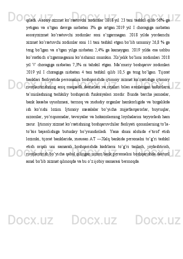 qiladi. Asosiy xizmat ko’rsatuvchi xodimlar 2018 yil 23 tani tashkil qilib 56% ga
yetigan   va   o’tgan   davrga   nisbatan   3%   ga   ortgan.2019   yil   I   choragiga   nisbatan
asosiyxizmat   ko’rsatuvchi   xodimlar   soni   o’zgarmagan.   2018   yilda   yordamchi
xizmat ko’rsatuvchi xodimlar soni 11 tani tashkil etgan bo’lib umumiy 26,8 % ga
teng   bo’lgan   va   o’tgan   yilga   nisbatan   2,4%   ga   kamaygan.   2019   yilda   esa   ushbu
ko’rsatkich o’zgarmaganini ko’rishimiz mumkin. Xo’jalik bo’limi xodimlari 2018
yil   V   choragiga   nisbatan   7,3%   ni   tahskil   etgan.   Ma’muriy   boshqaruv   xodimlari
2019   yil   I   choragiga   nisbatan   4   tani   tashkil   qilib   10,5   ga   teng   bo’lgan.   Tijorat
banklari faoliyatida personalini boshqarishda ijtimoiy xizmat ko’rsatishga ijtimoiy
rivojlantirishning   aniq   maqsadli   dasturlari   va   rejalari   bilan   asoslangan   tadbirlarni
ta’minlashning   tashkiliy   boshqarish   funksiyalari   xosdir.   Bunda   barcha   jamoalar,
bank   kasaba   uyushmasi,   tarmoq   va   xududiy   organlar   hamkorligida   va   birgalikda
ish   ko’rishi   lozim.   Ijtimoiy   masalalar   bo’yicha   xujjatlarqarorlar,   buyruqlar,
nizomlar,   yo’riqnomalar,   tavsiyalar   va   hokazolarning   loyihalarini   tayyorlash   ham
zarur. Ijtimoiy xizmat ko’rsatishning boshqaruvchilar faoliyati qonunlarning to’la-
to’kis   bajarilishiga   butunlay   bo’ysundiriladi.   Yana   shuni   alohida   e’tirof   etish
lozimki, tijorat  banklarida, xususan  AT  ―Xalq  bankida  personalni  to’g’ri  tashkil
etish   orqali   uni   samarali   boshqarishda   kadrlarni   to’g’ri   tanlash,   joylashtirish,
rivojlantirish bo’yicha qabul qilingan nizom bank personalini boshqarishda dasturil
amal bo’lib xizmat qilmoqda va bu o’z ijobiy samarasi bermoqda.
