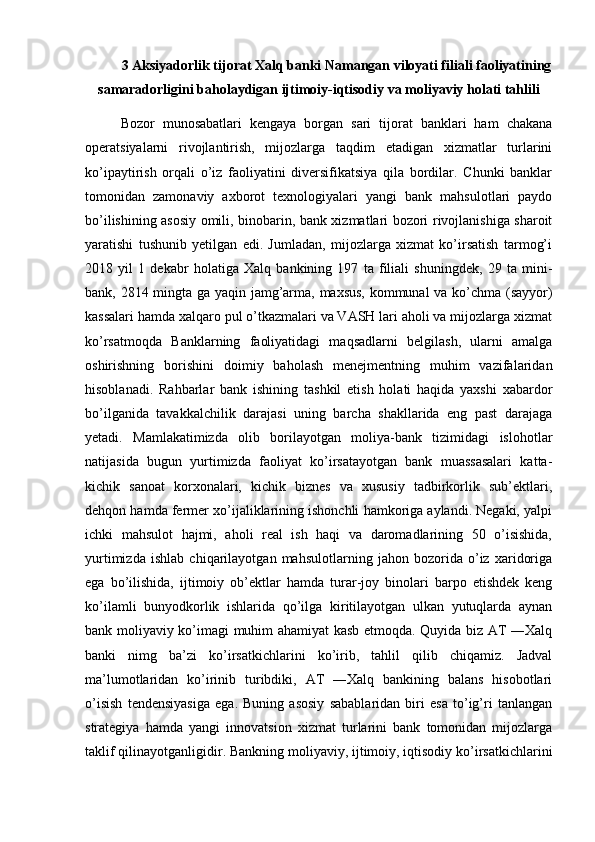 3 Aksiyadorlik tijorat Xalq banki Namangan viloyati filiali faoliyatining
samaradorligini baholaydigan ijtimoiy-iqtisodiy va moliyaviy holati tahlili
Bozor   munosabatlari   kengaya   borgan   sari   tijorat   banklari   ham   chakana
operatsiyalarni   rivojlantirish,   mijozlarga   taqdim   etadigan   xizmatlar   turlarini
ko’ipaytirish   orqali   o’iz   faoliyatini   diversifikatsiya   qila   bordilar.   Chunki   banklar
tomonidan   zamonaviy   axborot   texnologiyalari   yangi   bank   mahsulotlari   paydo
bo’ilishining asosiy omili, binobarin, bank xizmatlari bozori rivojlanishiga sharoit
yaratishi   tushunib   yetilgan   edi.   Jumladan,   mijozlarga   xizmat   ko’irsatish   tarmog’i
2018   yil   1   dekabr   holatiga   Xalq   bankining   197   ta   filiali   shuningdek,   29   ta   mini-
bank, 2814 mingta ga yaqin jamg’arma, maxsus, kommunal va ko’chma (sayyor)
kassalari hamda xalqaro pul o’tkazmalari va VASH lari aholi va mijozlarga xizmat
ko’rsatmoqda   Banklarning   faoliyatidagi   maqsadlarni   belgilash,   ularni   amalga
oshirishning   borishini   doimiy   baholash   menejmentning   muhim   vazifalaridan
hisoblanadi.   Rahbarlar   bank   ishining   tashkil   etish   holati   haqida   yaxshi   xabardor
bo’ilganida   tavakkalchilik   darajasi   uning   barcha   shakllarida   eng   past   darajaga
yetadi.   Mamlakatimizda   olib   borilayotgan   moliya-bank   tizimidagi   islohotlar
natijasida   bugun   yurtimizda   faoliyat   ko’irsatayotgan   bank   muassasalari   katta-
kichik   sanoat   korxonalari,   kichik   biznes   va   xususiy   tadbirkorlik   sub’ektlari,
dehqon hamda fermer xo’ijaliklarining ishonchli hamkoriga aylandi. Negaki, yalpi
ichki   mahsulot   hajmi,   aholi   real   ish   haqi   va   daromadlarining   50   o’isishida,
yurtimizda   ishlab   chiqarilayotgan   mahsulotlarning   jahon   bozorida   o’iz   xaridoriga
ega   bo’ilishida,   ijtimoiy   ob’ektlar   hamda   turar-joy   binolari   barpo   etishdek   keng
ko’ilamli   bunyodkorlik   ishlarida   qo’ilga   kiritilayotgan   ulkan   yutuqlarda   aynan
bank moliyaviy ko’imagi muhim ahamiyat kasb etmoqda. Quyida biz AT ―Xalq
banki   nimg   ba’zi   ko’irsatkichlarini   ko’irib,   tahlil   qilib   chiqamiz.   Jadval
ma’lumotlaridan   ko’irinib   turibdiki,   AT   ―Xalq   bankining   balans   hisobotlari
o’isish   tendensiyasiga   ega.   Buning   asosiy   sabablaridan   biri   esa   to’ig’ri   tanlangan
strategiya   hamda   yangi   innovatsion   xizmat   turlarini   bank   tomonidan   mijozlarga
taklif qilinayotganligidir. Bankning moliyaviy, ijtimoiy, iqtisodiy ko’irsatkichlarini