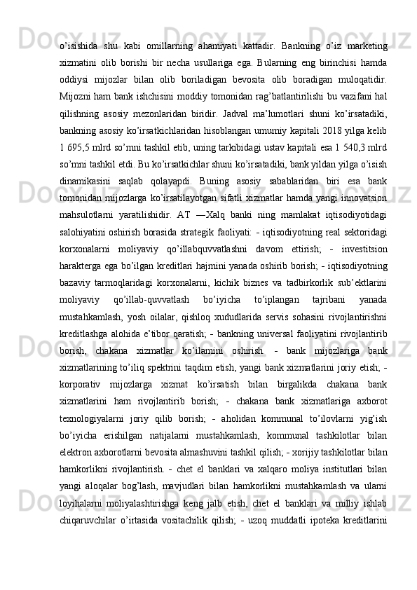 o’isishida   shu   kabi   omillarning   ahamiyati   kattadir.   Bankning   o’iz   marketing
xizmatini   olib   borishi   bir   necha   usullariga   ega.   Bularning   eng   birinchisi   hamda
oddiysi   mijozlar   bilan   olib   boriladigan   bevosita   olib   boradigan   muloqatidir.
Mijozni ham bank ishchisini  moddiy tomonidan rag’batlantirilishi bu vazifani hal
qilishning   asosiy   mezonlaridan   biridir.   Jadval   ma’lumotlari   shuni   ko’irsatadiki,
bankning asosiy ko’irsatkichlaridan hisoblangan umumiy kapitali 2018 yilga kelib
1 695,5 mlrd so’mni tashkil etib, uning tarkibidagi ustav kapitali esa 1 540,3 mlrd
so’mni tashkil etdi. Bu ko’irsatkichlar shuni ko’irsatadiki, bank yildan yilga o’isish
dinamikasini   saqlab   qolayapdi.   Buning   asosiy   sabablaridan   biri   esa   bank
tomonidan mijozlarga ko’irsatilayotgan sifatli  xizmatlar  hamda yangi  innovatsion
mahsulotlarni   yaratilishidir.   AT   ―Xalq   banki   ning   mamlakat   iqtisodiyotidagi
salohiyatini  oshirish  borasida  strategik faoliyati:      iqtisodiyotning real  sektoridagi
korxonalarni   moliyaviy   qo’illabquvvatlashni   davom   ettirish;      investitsion
harakterga ega bo’ilgan kreditlari hajmini yanada oshirib borish;      iqtisodiyotning
bazaviy   tarmoqlaridagi   korxonalarni,   kichik   biznes   va   tadbirkorlik   sub’ektlarini
moliyaviy   qo’illab-quvvatlash   bo’iyicha   to’iplangan   tajribani   yanada
mustahkamlash,   yosh   oilalar,   qishloq   xududlarida   servis   sohasini   rivojlantirishni
kreditlashga  alohida  e’tibor  qaratish;      bankning  universal  faoliyatini   rivojlantirib
borish,   chakana   xizmatlar   ko’ilamini   oshirish.      bank   mijozlariga   bank
xizmatlarining to’iliq spektrini taqdim etish, yangi bank xizmatlarini joriy etish;   
korporativ   mijozlarga   xizmat   ko’irsatish   bilan   birgalikda   chakana   bank
xizmatlarini   ham   rivojlantirib   borish;      chakana   bank   xizmatlariga   axborot
texnologiyalarni   joriy   qilib   borish;      aholidan   kommunal   to’ilovlarni   yig’ish
bo’iyicha   erishilgan   natijalarni   mustahkamlash,   kommunal   tashkilotlar   bilan
elektron axborotlarni bevosita almashuvini tashkil qilish;    xorijiy tashkilotlar bilan
hamkorlikni   rivojlantirish.      chet   el   banklari   va   xalqaro   moliya   institutlari   bilan
yangi   aloqalar   bog’lash,   mavjudlari   bilan   hamkorlikni   mustahkamlash   va   ularni
loyihalarni   moliyalashtirishga   keng   jalb   etish,   chet   el   banklari   va   milliy   ishlab
chiqaruvchilar   o’irtasida   vositachilik   qilish;      uzoq   muddatli   ipoteka   kreditlarini