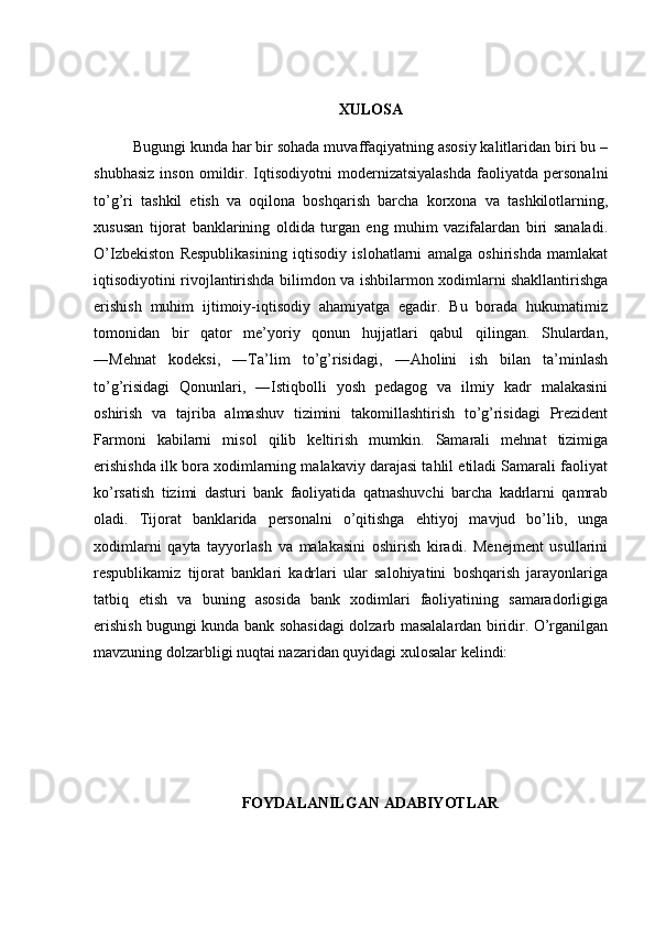 XULOSA
Bugungi kunda har bir sohada muvaffaqiyatning asosiy kalitlaridan biri bu –
shubhasiz   inson   omildir.  Iqtisodiyotni   modernizatsiyalashda   faoliyatda  personalni
to’g’ri   tashkil   etish   va   oqilona   boshqarish   barcha   korxona   va   tashkilotlarning,
xususan   tijorat   banklarining   oldida   turgan   eng   muhim   vazifalardan   biri   sanaladi.
O’Izbekiston   Respublikasining   iqtisodiy   islohatlarni   amalga   oshirishda   mamlakat
iqtisodiyotini rivojlantirishda bilimdon va ishbilarmon xodimlarni shakllantirishga
erishish   muhim   ijtimoiy-iqtisodiy   ahamiyatga   egadir.   Bu   borada   hukumatimiz
tomonidan   bir   qator   me’yoriy   qonun   hujjatlari   qabul   qilingan.   Shulardan,
―Mehnat   kodeksi,   ―Ta’lim   to’g’risidagi,   ―Aholini   ish   bilan   ta’minlash
to’g’risidagi   Qonunlari,   ―Istiqbolli   yosh   pedagog   va   ilmiy   kadr   malakasini
oshirish   va   tajriba   almashuv   tizimini   takomillashtirish   to’g’risidagi   Prezident
Farmoni   kabilarni   misol   qilib   keltirish   mumkin.   Samarali   mehnat   tizimiga
erishishda ilk bora xodimlarning malakaviy darajasi tahlil etiladi Samarali faoliyat
ko’rsatish   tizimi   dasturi   bank   faoliyatida   qatnashuvchi   barcha   kadrlarni   qamrab
oladi.   Tijorat   banklarida   personalni   o’qitishga   ehtiyoj   mavjud   bo’lib,   unga
xodimlarni   qayta   tayyorlash   va   malakasini   oshirish   kiradi.   Menejment   usullarini
respublikamiz   tijorat   banklari   kadrlari   ular   salohiyatini   boshqarish   jarayonlariga
tatbiq   etish   va   buning   asosida   bank   xodimlari   faoliyatining   samaradorligiga
erishish bugungi kunda bank sohasidagi dolzarb masalalardan biridir. O’rganilgan
mavzuning dolzarbligi nuqtai nazaridan quyidagi xulosalar kelindi: 
FOYDALANILGAN ADABIYOTLAR