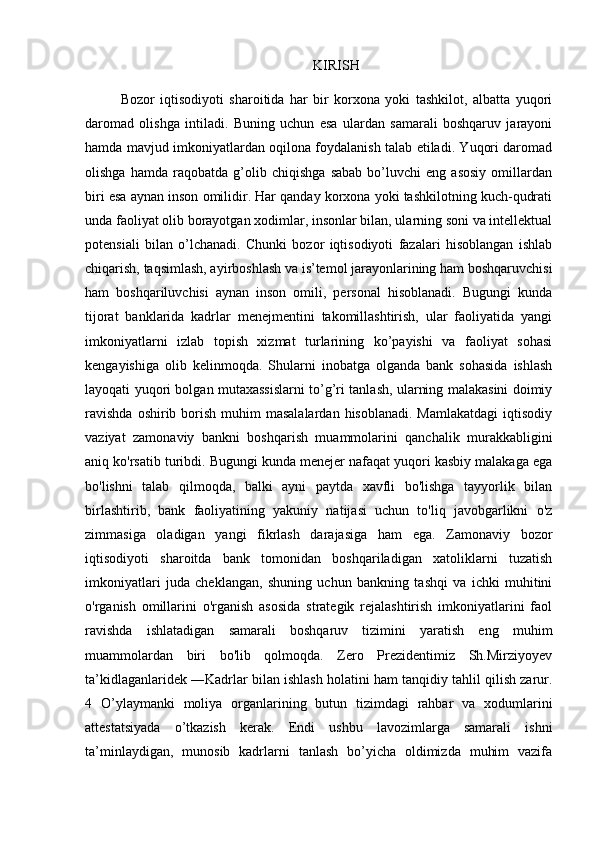 KIRISH
Bozor   iqtisodiyoti   sharoitida   har   bir   korxona   yoki   tashkilot,   albatta   yuqori
daromad   olishga   intiladi.   Buning   uchun   esa   ulardan   samarali   boshqaruv   jarayoni
hamda mavjud imkoniyatlardan oqilona foydalanish talab etiladi. Yuqori daromad
olishga   hamda   raqobatda   g’olib   chiqishga   sabab   bo’luvchi   eng   asosiy   omillardan
biri esa aynan inson omilidir. Har qanday korxona yoki tashkilotning kuch-qudrati
unda faoliyat olib borayotgan xodimlar, insonlar bilan, ularning soni va intellektual
potensiali   bilan   o’lchanadi.   Chunki   bozor   iqtisodiyoti   fazalari   hisoblangan   ishlab
chiqarish, taqsimlash, ayirboshlash va is’temol jarayonlarining ham boshqaruvchisi
ham   boshqariluvchisi   aynan   inson   omili,   personal   hisoblanadi.   Bugungi   kunda
tijorat   banklarida   kadrlar   menejmentini   takomillashtirish,   ular   faoliyatida   yangi
imkoniyatlarni   izlab   topish   xizmat   turlarining   ko’payishi   va   faoliyat   sohasi
kengayishiga   olib   kelinmoqda.   Shularni   inobatga   olganda   bank   sohasida   ishlash
layoqati yuqori bolgan mutaxassislarni to’g’ri tanlash, ularning malakasini doimiy
ravishda   oshirib borish  muhim   masalalardan  hisoblanadi.  Mamlakatdagi  iqtisodiy
vaziyat   zamonaviy   bankni   boshqarish   muammolarini   qanchalik   murakkabligini
aniq ko'rsatib turibdi. Bugungi kunda menejer nafaqat yuqori kasbiy malakaga ega
bo'lishni   talab   qilmoqda,   balki   ayni   paytda   xavfli   bo'lishga   tayyorlik   bilan
birlashtirib,   bank   faoliyatining   yakuniy   natijasi   uchun   to'liq   javobgarlikni   o'z
zimmasiga   oladigan   yangi   fikrlash   darajasiga   ham   ega.   Zamonaviy   bozor
iqtisodiyoti   sharoitda   bank   tomonidan   boshqariladigan   xatoliklarni   tuzatish
imkoniyatlari   juda   cheklangan,   shuning   uchun   bankning   tashqi   va   ichki   muhitini
o'rganish   omillarini   o'rganish   asosida   strategik   rejalashtirish   imkoniyatlarini   faol
ravishda   ishlatadigan   samarali   boshqaruv   tizimini   yaratish   eng   muhim
muammolardan   biri   bo'lib   qolmoqda.   Zero   Prezidentimiz   Sh.Mirziyoyev
ta’kidlaganlaridek ―Kadrlar bilan ishlash holatini ham tanqidiy tahlil qilish zarur.
4   O’ylaymanki   moliya   organlarining   butun   tizimdagi   rahbar   va   xodumlarini
attestatsiyada   o’tkazish   kerak.   Endi   ushbu   lavozimlarga   samarali   ishni
ta’minlaydigan,   munosib   kadrlarni   tanlash   bo’yicha   oldimizda   muhim   vazifa