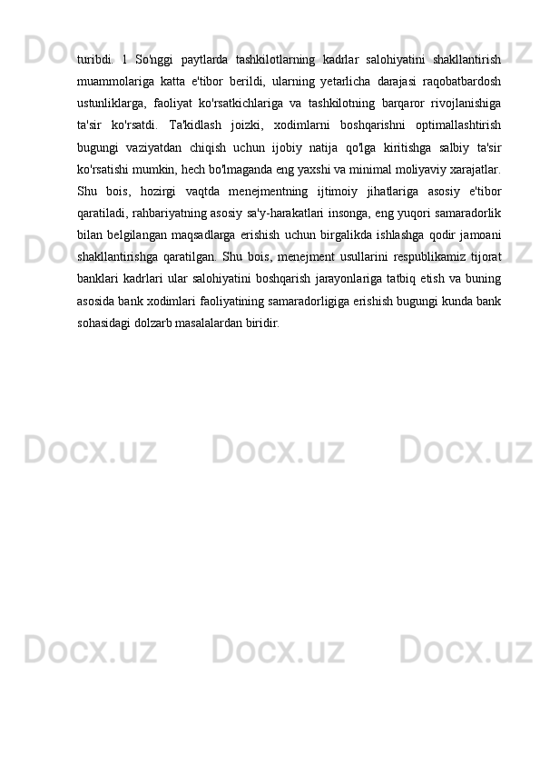 turibdi.   1   So'nggi   paytlarda   tashkilotlarning   kadrlar   salohiyatini   shakllantirish
muammolariga   katta   e'tibor   berildi,   ularning   yetarlicha   darajasi   raqobatbardosh
ustunliklarga,   faoliyat   ko'rsatkichlariga   va   tashkilotning   barqaror   rivojlanishiga
ta'sir   ko'rsatdi.   Ta'kidlash   joizki,   xodimlarni   boshqarishni   optimallashtirish
bugungi   vaziyatdan   chiqish   uchun   ijobiy   natija   qo'lga   kiritishga   salbiy   ta'sir
ko'rsatishi mumkin, hech bo'lmaganda eng yaxshi va minimal moliyaviy xarajatlar.
Shu   bois,   hozirgi   vaqtda   menejmentning   ijtimoiy   jihatlariga   asosiy   e'tibor
qaratiladi, rahbariyatning asosiy sa'y-harakatlari insonga, eng yuqori samaradorlik
bilan   belgilangan   maqsadlarga   erishish   uchun   birgalikda   ishlashga   qodir   jamoani
shakllantirishga   qaratilgan.   Shu   bois,   menejment   usullarini   respublikamiz   tijorat
banklari   kadrlari   ular   salohiyatini   boshqarish   jarayonlariga   tatbiq   etish   va   buning
asosida bank xodimlari faoliyatining samaradorligiga erishish bugungi kunda bank
sohasidagi dolzarb masalalardan biridir.