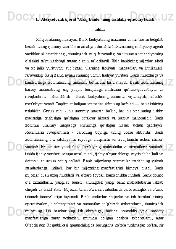 1. Aksiyadorlik tijorat “Xalq Banki” ning tashkiliy-iqtisodiy holati
tahlili
Xalq bankining missiyasi Bank faoliyatining mazmuni va ma’nosini belgilab
beradi, uning ijtimoiy vazifalarni amalga oshirishda hukumatning moliyaviy agenti
vazifalarini  bajarishdagi, shuningdek xalq farovonligi  va umuman iqtisodiyotning
o’sishini  ta’minlashdagi tutgan o’rnini ta’kidlaydi. Xalq bankining mijozlari aholi
va   xo’jalik   yurituvchi   sub’ektlar,   ularning   faoliyati,   maqsadlari   va   intilishlari,
farovonligi Xalq Banki aynan shuning uchun faoliyat yuritadi. Bank mijozlarga va
hamkorlarga   xodimlarning   malakali   bo’lishini   kafolatlaydi.   Bank   xodimlarning
kasbiy   mahoratning   eng   yuqori   bosqichiga   intilishini   qo’llab-quvvatlaydi   va
rivojlantiradi.   Ishonchlilik   -   Bank   faoliyatining   zamirida   vijdoniylik,   halollik,
mas’uliyat yotadi Taqdim etiladigan xizmatlar sifatining kafolati — bank ishining
uslubidir.   Guruh   ruhi   -   bu   umumiy   maqsad   bo’lib,   har   bir   xodimning   ushbu
maqsadga   erishishga   qo’shgan   betakror   hissasi   va   kasbiy   mahoratidir.   Bank
xodimni   umumiy   maqsadga   erishishga   qo’shgan   hissasi   uchun   qadrlaydi.
Xodimlarni   rivojlantirish   -   bankning   boyligi,   uning   bozor   aktividir.   Bank
xodimlarning   o’z   salohiyatini   royobga   chiqarishi   va   rivorjlanishi   uchun   sharoit
yaratadi. Innovatsion yondashuv - bank yangi mahsulotlar va xizmatlarni yaratadi,
ishida ijodiy yondashuvlarga amal qiladi, ijobiy o’zgarishlarga xayrixoh bo’ladi va
doimo   ular   uchun   ochiq   bo’ladi.   Bank   mijozlarga   xizmat   ko’rsatishning   yuksak
standartlariga   intiladi,   har   bir   mijozning   manfaatlarini   himoya   qiladi.   Bank
mijozlar  bilan uzoq muddatli  va o’zaro foydali hamkorlikka intiladi. Bank doimo
o’z   xizmatlarini   yangilab   boradi,   shunigdek   yangi   bank   mahsulotlarini   ishlab
chiqadi va taklif etadi. Mijozlar bilan o’z munosabatlarida bank ochiqlik va o’zaro
ishonch   tamoyillariga   tayanadi.   Bank   xodimlari   mijozlar   va   ish   hamkorlarining
operatsiyalari,   hisobraqamlari   va   omonatlari   to’g’risida   axborotlarni,   shuningdek
mijozning,   ish   hamkorining   ish   obro’siga,   boshqa   nomoddiy   yoki   moddiy
manfaatlariga   zarar   yetkazishi   mumkin   bo’lgan   boshqa   axborotlarni,   agar
O’zbekiston  Respublikasi  qonunchiligida boshqacha  ko’zda tutilmagan bo’lsa, sir