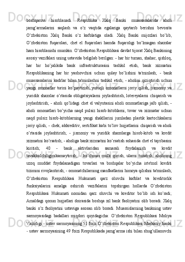 boshqaruvi   hisoblanadi.   Respublika   Xalq   Banki   muassasalarida   aholi
jamg’armalarini   saqlash   va   o’z   vaqtida   egalariga   qaytarib   berishni   bevosita
O’zbekiston   Xalq   Banki   o’z   kafolatiga   oladi.   Xalq   Banki   mijozlari   bo’lib,
O’zbekiston   fuqarolari,   chet   el   fuqarolari   hamda   fuqaroligi   bo’lmagan   shaxslar
ham hisoblanishi mumkin. O’zbekiston Respublikasi davlat tijorat Xalq Bankining
asosiy vazifalari uning ustavida belgilab berilgan:    har bir tuman, shahar, qishloq,
har   bir   ho’jalikda   bank   infrastrukturasini   tashkil   etish,   bank   xizmatini
Respublikaning   har   bir   yashovchisi   uchun   qulay   bo’lishini   ta'minlash;      bank
muassasalarini   kadrlar   bilan   ta'minlashni   tashkil   etish;      aholini   qiziqtirish   uchun
yangi   omonatlar   turini   ko’paytirish,   yutuqli   omonatlarni   joriy   qilish,   jismoniy   va
yuridik   shaxslar   o’rtasida   obligatsiyalarni   joylashtirish,   lotereyalarni   chiqarish   va
joylashtirish;      aholi  qo’lidagi  chet  el  valyutasini  aholi  omonatlariga jalb qilish;   
aholi   omonatlari   bo’yicha   naqd   pulsiz   hisob-kitoblarni,   tovar   va   xizmatar   uchun
naqd   pulsiz   hisob-kitoblarning   yangi   shakllarini   jumladan   plastik   kartochkalarni
joriy qilish;      chek, akkreditiv, sertifikat kabi to’lov hujjatlarini chiqarish va aholi
o’rtasida   joylashtirish;      jismoniy   va   yuridik   shaxslarga   hisob-kitob   va   kredit
xizmatini ko’rsatish;    aholiga bank xizmatini ko’rsatish sohasida chet el tajribasini
kiritish;   40      bank   aktivlaridan   samarali   foydalanish   va   kredit
tavakkalchiliginikamaytirish;      ko’chmas   mulk   qurish,   ularni   tuzatish,   aholining
uzoq   muddat   foydalanadigan   tovarlari   va   boshqalar   bo’yicha   iste'mol   krediti
tizimini rivojlantirish;    omonatchilarning manfaatlarini himoya qilishni ta'minlash;
O’zbekiston   Respublikasi   Hukumati   qarz   oluvchi   kafolat   va   kreditorlik
funksiyalarini   amalga   oshirish   vazifalarini   topshirgan   hollarda   O’zbekiston
Respublikasi   Hukumati   nomidan   qarz   oluvchi   va   kreditor   bo’lib   ish   ko’radi;
Amaldagi qonun hujjatlari  doirasida boshqa xil  bank faoliyatini olib boradi. Xalq
banki   o’z   faoliyatini   ustaviga   asosan   olib   boradi.   Muassislarning   bankning   ustav
sarmoyasidagi   badallari   miqdori   quyidagicha:   O’zbekiston   Respublikasi   Moliya
Vazirligi - ustav sarmoyasining 51 foizi O’zbekiston Respublikasi Markaziy banki
- ustav sarmoyasining 49 foizi Respublikada jamg’arma ishi bilan shug’ullanuvchi