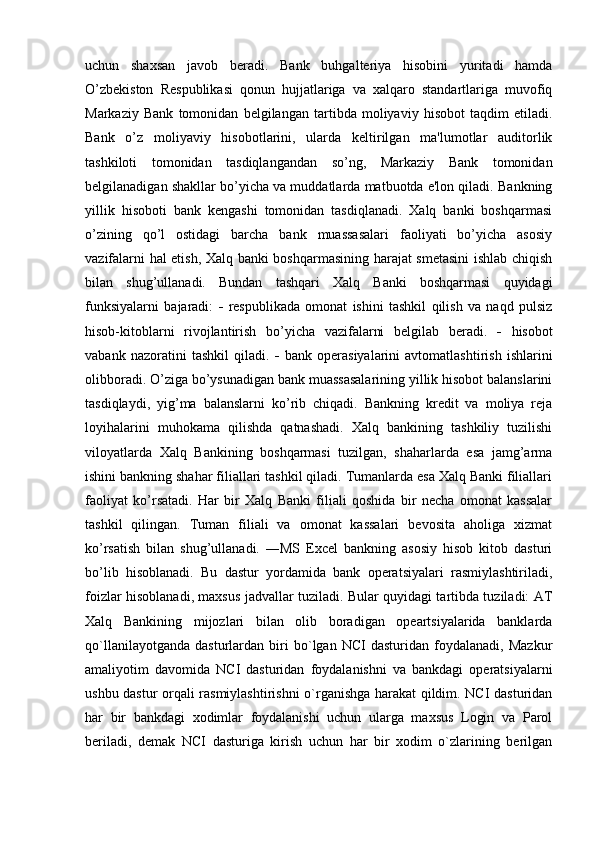 uchun   shaxsan   javob   beradi.   Bank   buhgalteriya   hisobini   yuritadi   hamda
O’zbekiston   Respublikasi   qonun   hujjatlariga   va   xalqaro   standartlariga   muvofiq
Markaziy   Bank   tomonidan   belgilangan   tartibda   moliyaviy   hisobot   taqdim   etiladi.
Bank   o’z   moliyaviy   hisobotlarini,   ularda   keltirilgan   ma'lumotlar   auditorlik
tashkiloti   tomonidan   tasdiqlangandan   so’ng,   Markaziy   Bank   tomonidan
belgilanadigan shakllar bo’yicha va muddatlarda matbuotda e'lon qiladi. Bankning
yillik   hisoboti   bank   kengashi   tomonidan   tasdiqlanadi.   Xalq   banki   boshqarmasi
o’zining   qo’l   ostidagi   barcha   bank   muassasalari   faoliyati   bo’yicha   asosiy
vazifalarni hal etish, Xalq banki boshqarmasining harajat smetasini  ishlab chiqish
bilan   shug’ullanadi.   Bundan   tashqari   Xalq   Banki   boshqarmasi   quyidagi
funksiyalarni   bajaradi:      respublikada   omonat   ishini   tashkil   qilish   va   naqd   pulsiz
hisob-kitoblarni   rivojlantirish   bo’yicha   vazifalarni   belgilab   beradi.      hisobot
vabank   nazoratini   tashkil   qiladi.      bank   operasiyalarini   avtomatlashtirish   ishlarini
olibboradi. O’ziga bo’ysunadigan bank muassasalarining yillik hisobot balanslarini
tasdiqlaydi,   yig’ma   balanslarni   ko’rib   chiqadi.   Bankning   kredit   va   moliya   reja
loyihalarini   muhokama   qilishda   qatnashadi.   Xalq   bankining   tashkiliy   tuzilishi
viloyatlarda   Xalq   Bankining   boshqarmasi   tuzilgan,   shaharlarda   esa   jamg’arma
ishini bankning shahar filiallari tashkil qiladi. Tumanlarda esa Xalq Banki filiallari
faoliyat   ko’rsatadi.   Har   bir   Xalq   Banki   filiali   qoshida   bir   necha   omonat   kassalar
tashkil   qilingan.   Tuman   filiali   va   omonat   kassalari   bevosita   aholiga   xizmat
ko’rsatish   bilan   shug’ullanadi.   ―MS   Excel   bankning   asosiy   hisob   kitob   dasturi
bo’lib   hisoblanadi.   Bu   dastur   yordamida   bank   operatsiyalari   rasmiylashtiriladi,
foizlar hisoblanadi, maxsus jadvallar tuziladi. Bular quyidagi tartibda tuziladi: AT
Xalq   Bankining   mijozlari   bilan   olib   boradigan   opeartsiyalarida   banklarda
qo`llanilayotganda   dasturlardan   biri   bo`lgan   NCI   dasturidan   foydalanadi,   Mazkur
amaliyotim   davomida   NCI   dasturidan   foydalanishni   va   bankdagi   operatsiyalarni
ushbu dastur orqali rasmiylashtirishni o`rganishga harakat qildim. NCI dasturidan
har   bir   bankdagi   xodimlar   foydalanishi   uchun   ularga   maxsus   Login   va   Parol
beriladi,   demak   NCI   dasturiga   kirish   uchun   har   bir   xodim   o`zlarining   berilgan