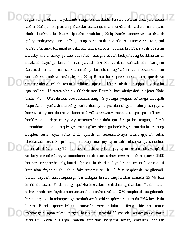 login   va   parolidan   foydalanib   ishga   tushirishadi.   Kredit   bo’limi   faoliyati   xolati
taxlili. Xalq banki jismoniy shaxslar uchun quyidagi kreditlash dasturlarini taqdim
etadi:   Iste’mol   kreditlari,   Ipoteka   kreditlari,   Xalq   Banki   tomonidan   kreditlash
qulay   moliyaviy   asos   bo’lib,   uning   yordamida   siz   o’z   istaklaringizni   uzoq   pul
yig’ib o’tirmay, tez amalga oshirishingiz mumkin. Ipoteka kreditlari yosh oilalarni
moddiy va ma’naviy qo’llab-quvvatlsh, ularga mehnat faoliyatining boshlanishi va
mustaqil   hayotga   kirib   borishi   paytida   kerakli   yordam   ko’rsatilishi,   barqaror
daromad   manbalarini   shakllantirishga   tasirchan   rag’batlari   va   mexanizmlarini
yaratish   maqsadida   davlat-tijorat   Xalq   Banki   turar   joyni   sotib   olish,   qurish   va
rekonstruksiya qilish uchun kreditlarni ajratadi. Kredit olish huquqiga quyidagilar
ega   bo’ladi:   15   www.xb.uz   /   O’zbekiston   Respublikasi   aksiyadorlik   tijorat   Xalq
banki.   43      O’zbekiston   Respublikasining   18   yoshga   yetgan,   to’lovga   layoqatli
fuqorolari;    yashash manziliga ko’ra doimiy ro’yxatdan o’tgan;    ohirgi ish joyida
kamida 6 oy ish stajiga va kamida 1 yillik umumiy mehnat stajiga ega bo’lgan;   
banklar   va   boshqa   moliyaviy   muassasalar   oldida   qarzdorligi   bo’lmagan;      bank
tomonidan o’z va jalb qilingan mablag’lari hisobiga beriladigan ipoteka kreditining
miqdori   turar   joyni   sotib   olish,   qurish   va   rekonstruksiya   qilish   qiymati   bilan
cheklanadi, lekin ko’pi bilan:      shaxsiy turar joy uyini sotib olish va qurish uchun
minimal ish haqining 3000 baravari;    shaxsiy turar joy uyini rekonstruksiya qilish
va   ko’p   xonadonli   uyda   xonadonni   sotib   olish   uchun   minimal   ish   haqining   2500
baravari miqdorida belgilanadi. Ipoteka kreditidan foydalanish uchun foiz stavkasi
kreditdan   foydalanish   uchun   foiz   stavkasi   yillik   18   foiz   miqdorida   belgilanadi,
bunda   depozit   hisobraqamiga   beriladigan   kredit   miqdoridan   kamida   25   %   foiz
kiritilishi lozim. Yosh oilalga ipoteka kreditlari berilishining shartlari. Yosh oilalar
uchun kreditdan foydalanish uchun foiz stavkasi yillik 18 % miqdorida belgilanadi,
bunda depozit hisobraqamiga beriladigan kredit miqdoridan kamida 25% kiritilishi
lozim.   Bunda   qonunchilikka   muvofiq   yosh   oilalar   toifasiga   birinchi   marta
ro’yxatga olingan nikoh qurgan, har birining yoshi 30 yoshdan oshmagan er-xotin
kiritiladi.   Yosh   oilalarga   ipoteka   kreditlari   bo’yicha   asosiy   qarzlarni   qoplash