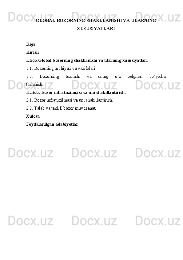 GLOBAL BOZORNING SHAKLLANISHI VA ULARNING
XUSUSIYATLARI
Reja:    
Kirish
I.Bob.Global bozorning shakllanishi va ularning xususiyatlari
1.1. Bozorning mohiyati va vazifalari.
1.2.   Bozorning   tuzilishi   va   uning   o’z   belgilari   bo’yicha
turlanishi.
II.Bob. Bozor infratuzilmasi va uni shakillantirish.
2.1. Bozor infratuzilmasi va uni shakillantirish.
2.2. Talab va taklif, bozor muvozanati. 
Xulosa
Foydalanilgan adabiyotlar 