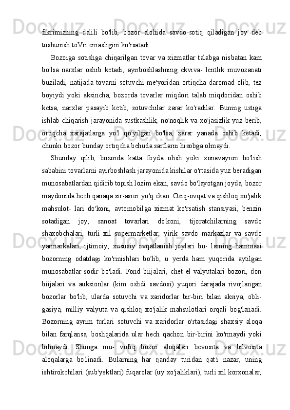 fikrimizning   dalili   bo'lib,   bo zor   alohida   savdo-sotiq   qiladigan   joy   deb
tushunish toVri emasligini ko'rsatadi.
Bozoiga   sotishga   chiqarilgan   tovar   va   xizmatlar   talabga   nis batan   kam
bo'lsa   narxlar   oshib   ketadi,   ayirboshlashning   ekviva-   lentlik   muvozanati
buziladi,   natijada   tovarni   sotuvchi   me'yoridan   ortiqcha   daromad   olib,   tez
boyiydi   yoki   aksincha,   bozorda   tovarlar   miqdori   talab   miqdoridan   oshib
ketsa,   narxlar   pasayib   ketib,   sotuvchilar   zarar   ko'radilar.   Buning   ustiga
ishlab chiqarish jarayonida sustkashlik, no'noqlik va xo'jasizlik yuz berib,
ortiqcha   xarajatlarga   yo'l   qo'yilgan   bo'lsa,   zarar   yanada   oshib   ketadi,
chunki bozor bunday ortiqcha behuda sarflarni hisobga olmaydi.
Shunday   qilib,   bozorda   katta   foyda   olish   yoki   xonavayron   bo'lish
sababini tovarlarni ayirboshlash jarayonida kishilar o'rtasida yuz beradigan
munosabatlardan qidirib topish lozim ekan, savdo bo'layotgan joyda, bozor
maydonida hech qanaqa sir-asror yo'q ekan. Oziq-ovqat va qishloq xo'jalik
mahsulot-   lari   do'koni,   avtomobilga   xizmat   ko'rsatish   stansiyasi,   benzin
sotadigan   joy,   sanoat   tovarlari   do'koni,   tijoratchilarning   savdo
shaxobchalari,   turli   xil   supermarketlar,   yirik   savdo   markazlar   va   savdo
yarmarkalari,   ijtimoiy,   xususiy   ovqatlanish   joylari   bu-   larning   hammasi
bozorning   odatdagi   ko'rinishlari   bo'lib,   u   yerda   ham   yuqorida   aytilgan
munosabatlar   sodir   bo'ladi.   Fond   biijalari,   chet   el   valyutalari   bozori,   don
biijalari   va   auksionlar   (kim   oshdi   savdosi)   yuqori   darajada   rivojlangan
bozorlar   bo'lib,   ularda   sotuvchi   va   xaridorlar   bir-biri   bilan   aksiya,   obli-
gasiya,   milliy   valyuta   va   qishloq   xo'jalik   mahsulotlari   orqali   bog'lanadi.
Bozorning   ayrim   turlari   sotuvchi   va   xaridorlar   o'rtasidagi   shaxsiy   aloqa
bilan   farqlansa,   boshqalarida   ular   hech   qachon   bir-birini   ko'rmaydi   yoki
bilmaydi.   Shunga   mu-   vofiq   bozor   aloqalari   bevosita   va   bilvosita
aloqalarga   bo'linadi.   Bularning   har   qanday   turidan   qat'i   nazar,   uning
ishtirokchilari (sub'yektlari) fuqarolar (uy xo'jaliklari), turli xil korxonalar, 