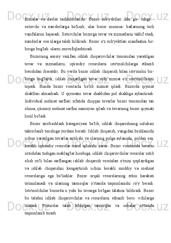 firmalar   va   davlat   tashkilotlaridir.   Bozor   sub'yektlari   ikki   gu-   ruhga   -
sotuvchi   va   xaridorlarga   bo'linib,   ular   bozor   munosa-   batlarining   turli
vazifalarini bajaradi. Sotuvchilar bozorga tovar va xizmatlarni taklif etadi,
xaridorlar esa ularga talab bildiradi. Bozor o'z sub'yektlari manfaatini bir-
biriga bog'lab. ularni muvofiqlashtiradi.
Bozorning   asosiy   vazifasi   ishlab   chiqaruvchilar   tomonidan   yaratilgan
tovar   va   xizmatlarni,   iqtisodiy   resurslarni   iste'molchilarga   etkazib
berishdan   iboratdir.   Bu   yerda   bozor   ishlab   chiqarish   bilan   iste'molni   bir-
biriga   bog'laydi,   ishlab   chiqarilgan   tovar   yoki   xizmat   o'z   iste'molchisini
topadi.   Bunda   bozor   vositachi   bo'lib   xizmat   qiladi.   Bozorda   qiymat
shakllari   almashadi.   U   qiymatni   tovar   shaklidan   pul   shakliga   aylantiradi.
Individual   mehnat   sarflari   sifatida   chiqqan   tovarlar   bozor   tomonidan   tan
olinsa, ijtimoiy mehnat sarfini namoyon qiladi va tovarning bozor qiymati
hosil bo'ladi.
Bozor   ayirboshlash   kategoriyasi   bo'lib,   ishlab   chiqarishning   uzluksiz
takrorlanib turishiga yordam beradi. Ishlab chiqarish, yangidan boshlanishi
uchun yaratilgan tovarlar sotilishi va ularning pulga aylanishi, puldan esa,
kerakli   iqtisodiy   resurslar   xarid   qilinishi   zarur.   Bozor   vositasida   tovarni
sotishdan tushgan mablag'lar hisobiga, ishlab chiqaruvchilar resurslar sotib
olish   yo'li   bilan   sarflangan   ishlab   chiqarish   vositalari   o'rnini   qoplaydigan
va   ishlab   chiqarishni   kengaytirish   uchun   kerakli   moddiy   va   mehnat
resurslariga   ega   bo'ladilar.   Bozor   orqali   resurslarning   erkin   harakati
ta'minlanadi   va   ularning   tarmoqlar   o'rtasida   taqsimlanishi   ro'y   beradi.
Iste'molchilar bozorda u yoki bu tovarga bo'lgan talabini bildiradi. Bozor
bu   talabni   ishlab   chiqaruvchilar   va   resurslarni   etkazib   beru-   vchilarga
uzatadi.   Resurslar   talab   bildirgan   tarmoqlar   va   sohalar   o'rtasida
taqsimlanib turadi.