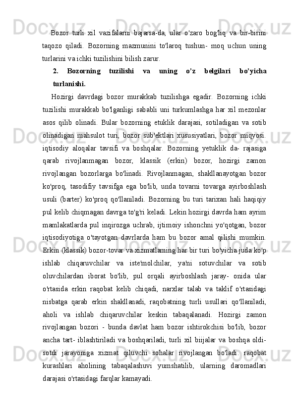 Bozor   turli   xil   vazifalarni   bajarsa - da ,   ular   o ' zaro   bog ' liq   va   bir - birini
taqozo   qiladi .   Bozorning   mazmunini   to'laroq   tushun-   moq   uchun   uning
turlarini va ichki tuzilishini bilish zarur.
2.   Bozorning   tuzilishi   va   uning   o’z   belgilari   bo’yicha
turlanishi.
Hozirgi   davrdagi   bozor   murakkab   tuzilishga   egadir.   Bo zorning   ichki
tuzilishi   murakkab   bo'lganligi   sababli   uni   turkumlashga   har   xil   mezonlar
asos   qilib   olinadi.   Bular   bo zorning   etuklik   darajasi,   sotiladigan   va   sotib
olinadigan   mahsulot   turi,   bozor   sub'ektlari   xususiyatlari,   bozor   miqyosi.
iqtisodiy   aloqalar   tavsifi   va   boshqalar.   Bozorning   yetuklik   da-   rajasiga
qarab   rivojlanmagan   bozor,   klassik   (erkin)   bozor,   hozirgi   zamon
rivojlangan   bozorlarga   bo'linadi.   Rivojlanma gan,   shakllanayotgan   bozor
ko'proq,   tasodifiy   tavsifga   ega   bo'lib,   unda   tovarni   tovarga   ayirboshlash
usuli   (barter)   ko'proq   qo'llaniladi.   Bozorning   bu   turi   tarixan   hali   haqiqiy
pul kelib chiqmagan davrga to'g'ri keladi. Lekin hozirgi davrda ham ayrim
mamlakatlarda   pul   inqirozga   uchrab,   ijti moiy   ishonchni   yo'qotgan,   bozor
iqtisodiyotiga   o'tayotgan   davrlarda   ham   bu   bozor   amal   qilishi   mumkin.
Erkin (klassik) bozor-tovar va xizmatlaming har bir turi bo'yicha juda ko'p
ishlab   chiqaruvchilar   va   iste'molchilar,   ya'ni   sotuvchilar   va   sotib
oluvchilardan   iborat   bo'lib,   pul   orqali   ayirboshlash   jaray-   onida   ular
o'rtasida   erkin   raqobat   kelib   chiqadi,   narxlar   talab   va   taklif   o'rtasidagi
nisbatga   qarab   erkin   shakllanadi,   raqobat ning   turli   usullari   qo'llaniladi,
aholi   va   ishlab   chiqaruvchilar   keskin   tabaqalanadi.   Hozirgi   zamon
rivojlangan   bozori   -   bunda   davlat   ham   bozor   ishtirokchisi   bo'lib,   bozor
ancha   tart-   iblashtiriladi   va   boshqariladi,   turli   xil   biijalar   va   boshqa   oldi-
sotdi   jarayoniga   xizmat   qiluvchi   sohalar   rivojlangan   bo'ladi.   raqobat
kurashlari   aholining   tabaqalashuvi   yumshatilib,   ularn ing   daromadlari
darajasi o'rtasidagi farqlar kamayadi. 